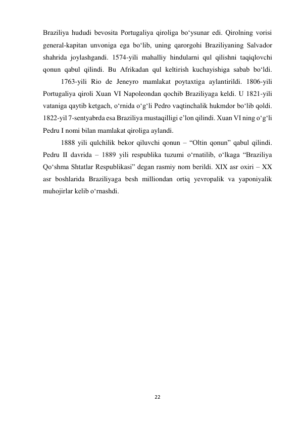 22 
 
Braziliya hududi bevosita Portugaliya qiroliga boʻysunar edi. Qirolning vorisi 
general-kapitan unvoniga ega boʻlib, uning qarorgohi Braziliyaning Salvador 
shahrida joylashgandi. 1574-yili mahalliy hindularni qul qilishni taqiqlovchi 
qonun qabul qilindi. Bu Afrikadan qul keltirish kuchayishiga sabab boʻldi.
 
1763-yili Rio de Jeneyro mamlakat poytaxtiga aylantirildi. 1806-yili 
Portugaliya qiroli Xuan VI Napoleondan qochib Braziliyaga keldi. U 1821-yili 
vataniga qaytib ketgach, oʻrnida oʻgʻli Pedro vaqtinchalik hukmdor boʻlib qoldi. 
1822-yil 7-sentyabrda esa Braziliya mustaqilligi eʼlon qilindi. Xuan VI ning oʻgʻli 
Pedru I nomi bilan mamlakat qiroliga aylandi.  
 
 
 
 
 
1888 yili qulchilik bekor qiluvchi qonun – “Oltin qonun” qabul qilindi. 
Pedru II davrida – 1889 yili respublika tuzumi oʻrnatilib, oʻlkaga “Braziliya 
Qoʻshma Shtatlar Respublikasi” degan rasmiy nom berildi. XIX asr oxiri – XX 
asr boshlarida Braziliyaga besh milliondan ortiq yevropalik va yaponiyalik 
muhojirlar kelib oʻrnashdi. 
 
 
