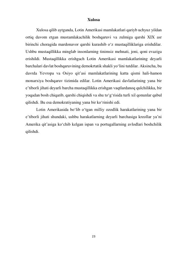 23 
 
Xulosa 
 
Xulosa qilib aytganda, Lotin Amerikasi mamlakatlari qariyb uchyuz yildan 
ortiq davom etgan mustamlakachilik boshqaruvi va zulmiga qarshi XIX asr 
birinchi choragida mardonavor qarshi kurashib o‘z mustaqilliklariga erishdilar. 
Ushbu mustaqillikka minglab insonlarning tinimsiz mehnati, joni, qoni evaziga 
erishildi. Mustaqillikka erishgach Lotin Amerikasi mamlakatlarining deyarli 
barchalari davlat boshqaruvining demokrtatik shakli yo‘lini tutdilar. Aksincha, bu 
davrda Yevropa va Osiyo qit’asi mamlakatlarining katta qismi hali-hamon 
monarxiya boshqaruv tizimida edilar. Lotin Amerikasi davlatlarining yana bir 
e’tiborli jihati deyarli barcha mustaqillikka erishgan vaqtlardanoq qulchilikka, bir 
yoqadan bosh chiqarib, qarshi chiqishdi va shu to‘g‘risida turli xil qonunlar qabul 
qilishdi. Bu esa demokratiyaning yana bir ko‘rinishi edi.  
 
 
Lotin Amerikasida bo‘lib o‘tgan milliy ozodlik harakatlarining yana bir 
e’tiborli jihati shundaki, ushbu harakatlarning deyarli barchasiga kreollar ya’ni 
Amerika qit’asiga ko‘chib kelgan ispan va portugallarning avlodlari boshchilik 
qilishdi. 
 
 
