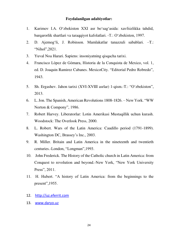 24 
 
Foydalanilgan adabiyotlar: 
1. 
Karimov I.A. O‘zbekiston XXI asr bo‘sag‘asida: xavfsizlikka tahdid, 
barqarorlik shartlari va taraqqiyot kafolatlari. -T.: O‘zbekiston, 1997. 
2. 
D. Ajemog‘li, J. Robinson. Mamlakatlar tanazzuli sabablari. –T.: 
“Nihol”,2021. 
3. 
Yuval Noa Harari. Sapiens: insoniyatning qisqacha tarixi.  
4. 
Francisco López de Gómara, Historia de la Conquista de Mexico, vol. 1, 
ed. D. Joaquin Ramirez Cabanes. MexicoCity. “Editorial Pedro Robredo”, 
1943. 
5. 
Sh. Ergashev. Jahon tarixi (XVI-XVIII asrlar) 1-qism.-T.: “O‘zbekiston”, 
2013. 
6. 
L. Jon. The Spanish, American Revolutions 1808-1826. – New York. “WW 
Norton & Compony”, 1986. 
7. 
Robert Harvey. Liberatorlar: Lotin Amerikasi Mustaqillik uchun kurash. 
Woodstock: The Overlook Press, 2000. 
8. 
L. Robert. Wars of the Latin America: Caudillo period (1791-1899). 
Washington DC, Brassey’s Inc., 2003. 
9. 
R. Miller. Britain and Latin America in the nineteenth and twentieth 
centuries.-London, “Longman”,1993.  
10.  John Frederick. The History of the Catholic church in Latin America: from 
Conquest to revolution and beyond.-New York, “New York University 
Press”, 2011.  
11.  H. Hubert. “A history of Latin America: from the beginnings to the 
present”,1955. 
 
12.  http://uz.eferrit.com  
13.  www.daryo.uz 
 
 
