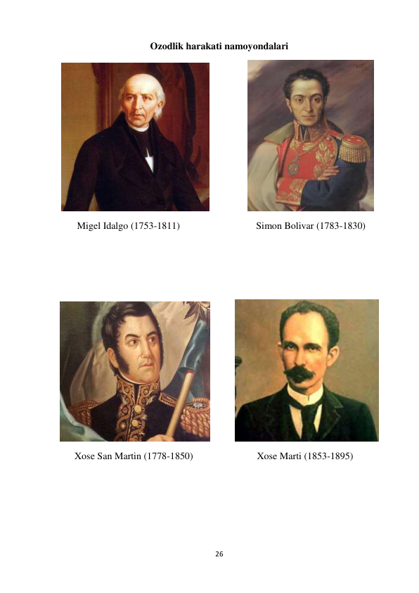 26 
 
Ozodlik harakati namoyondalari 
 
                      
 
       Migel Idalgo (1753-1811)                               Simon Bolivar (1783-1830) 
 
 
 
           
 
      Xose San Martin (1778-1850)                          Xose Marti (1853-1895) 
 
 
 
 
