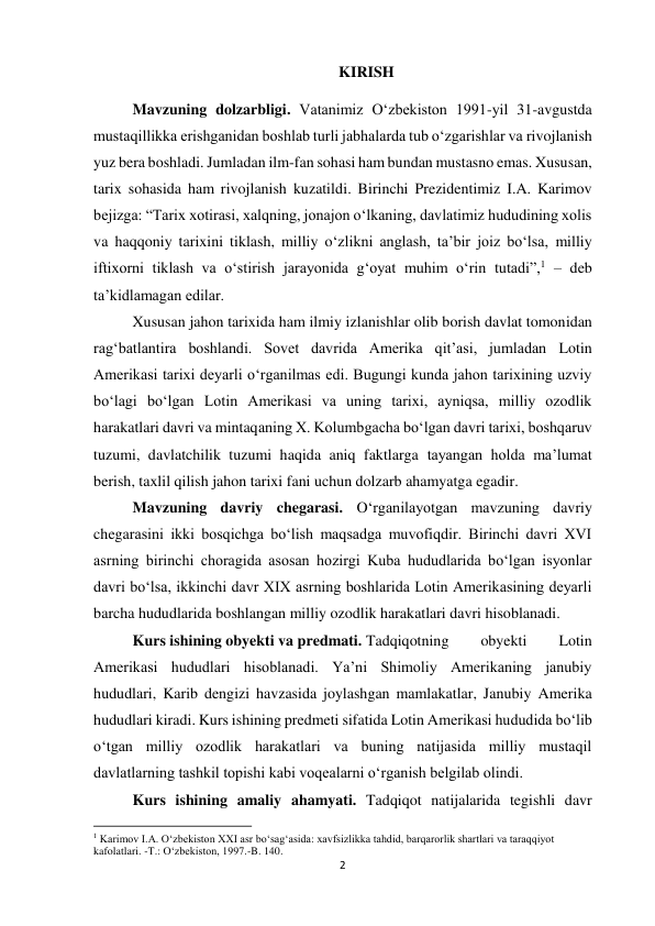 2 
 
KIRISH 
Mavzuning dolzarbligi. Vatanimiz O‘zbekiston 1991-yil 31-avgustda 
mustaqillikka erishganidan boshlab turli jabhalarda tub o‘zgarishlar va rivojlanish 
yuz bera boshladi. Jumladan ilm-fan sohasi ham bundan mustasno emas. Xususan, 
tarix sohasida ham rivojlanish kuzatildi. Birinchi Prezidentimiz I.A. Karimov 
bejizga: “Tarix xotirasi, xalqning, jonajon o‘lkaning, davlatimiz hududining xolis 
va haqqoniy tarixini tiklash, milliy o‘zlikni anglash, ta’bir joiz bo‘lsa, milliy 
iftixorni tiklash va o‘stirish jarayonida g‘oyat muhim o‘rin tutadi”,1 – deb 
ta’kidlamagan edilar. 
 
 
 
 
 
 
 
 
 
Xususan jahon tarixida ham ilmiy izlanishlar olib borish davlat tomonidan 
rag‘batlantira boshlandi. Sovet davrida Amerika qit’asi, jumladan Lotin 
Amerikasi tarixi deyarli o‘rganilmas edi. Bugungi kunda jahon tarixining uzviy 
bo‘lagi bo‘lgan Lotin Amerikasi va uning tarixi, ayniqsa, milliy ozodlik 
harakatlari davri va mintaqaning X. Kolumbgacha bo‘lgan davri tarixi, boshqaruv 
tuzumi, davlatchilik tuzumi haqida aniq faktlarga tayangan holda ma’lumat 
berish, taxlil qilish jahon tarixi fani uchun dolzarb ahamyatga egadir.  
 
Mavzuning davriy chegarasi. O‘rganilayotgan mavzuning davriy 
chegarasini ikki bosqichga bo‘lish maqsadga muvofiqdir. Birinchi davri XVI 
asrning birinchi choragida asosan hozirgi Kuba hududlarida bo‘lgan isyonlar 
davri bo‘lsa, ikkinchi davr XIX asrning boshlarida Lotin Amerikasining deyarli 
barcha hududlarida boshlangan milliy ozodlik harakatlari davri hisoblanadi. 
 
Kurs ishining obyekti va predmati. Tadqiqotning 
obyekti 
Lotin 
Amerikasi hududlari hisoblanadi. Ya’ni Shimoliy Amerikaning janubiy 
hududlari, Karib dengizi havzasida joylashgan mamlakatlar, Janubiy Amerika 
hududlari kiradi. Kurs ishining predmeti sifatida Lotin Amerikasi hududida bo‘lib 
o‘tgan milliy ozodlik harakatlari va buning natijasida milliy mustaqil 
davlatlarning tashkil topishi kabi voqealarni o‘rganish belgilab olindi. 
 
Kurs ishining amaliy ahamyati. Tadqiqot natijalarida tegishli davr 
                                                           
1 Karimov I.A. O‘zbekiston XXI asr bo‘sag‘asida: xavfsizlikka tahdid, barqarorlik shartlari va taraqqiyot 
kafolatlari. -T.: O‘zbekiston, 1997.-B. 140. 
