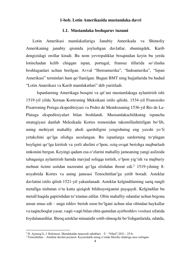 4 
 
1-bob. Lotin Amerikasida mustamlaka davri  
1.1.  Mustamlaka boshqaruv tuzumi 
Lotin Amerikasi mamlakatlariga Janubiy Amerikada va Shimoliy 
Amerikaning janubiy qismida joylashgan davlatlar, shuningdek, Karib 
dengizidagi orollar kiradi. Bu nom yevropaliklar bosqinidan keyin bu yerda 
lotinchadan kelib chiqqan ispan, portugal, fransuz tillarida so‘zlasha 
boshlaganlari uchun berilgan. Avval “Iberoamerika”, “Indoamerika”, “Ispan 
Amerikasi” terminlari ham qo‘llanilgan. Bugun BMT ning hujjatlarida bu hudud 
“Lotin Amerikasi va Karib mamlakatlari” deb yuritiladi.  
 
Ispanlarning Amerikaga bosqini va qit’ani mustamlakaga aylantirish ishi 
1519-yil yilda Xernan Kortesning Meksikani istilo qilishi, 1534-yil Franssisko 
Pisarroning Peruga ekspeditsiyasi va Pedro de Mendozaning 1536-yil Rio de La-
Plataga ekspeditsiyalari bilan boshlandi. Mustamlakachilikning ispancha 
strategiyasi dastlab Meksikada Kortes tomonidan takomillashtirilgan bo‘lib, 
uning mohiyati mahalliy aholi qarshiligini yengishning eng yaxshi yo‘li 
yetakchini qo‘lga olishga asoslangan. Bu ispanlarga sardorning to‘plagan 
boyligini qo‘lga kiritish va yerli aholini o‘lpon, oziq-ovqat berishga majburlash 
imkonini bergan. Keyingi qadam esa o‘zlarini mahalliy jamoaning yangi asilzoda 
tabaqasiga aylantirish hamda mavjud soliqqa tortish, o‘lpon yig‘ish va majburiy 
mehnat tizimi ustidan nazoratni qo‘lga olishdan iborat edi.2 1519-yilning 8-
noyabrida Kortes va uning jamoasi Tenochtitlan3ga yetib boradi. Asteklar 
davlatini istilo qilish 1521-yil yakunlanadi. Asteklar kelgindilarning sariq rangli 
metallga nisbatan o‘ta katta qiziqish bildirayotganini payqaydi. Kelgindilar bu 
metall haqida gapirishdan to‘xtamas edilar. Oltin mahalliy odamlar uchun begona 
unsur emas edi – unga ishlov berish oson bo‘lgani uchun ular oltindan haykallar 
va taqinchoqlar yasar, vaqti-vaqti bilan oltin qumidan ayirboshlov vositasi sifatida 
foydalanardilar. Biroq asteklar nimanidir sotib olmoqchi bo‘lishganlarida, odatda, 
                                                           
2 D. Ajemog‘li, J. Robinson. Mamlakatlar tanazzuli sabablari. –T.: “Nihol”,2021.- 25-b. 
3 Tenochtitlan – Asteklar davlati poytaxti. Keyinchalik uning o‘rnida Mexiko shahriga asos solingan.  
