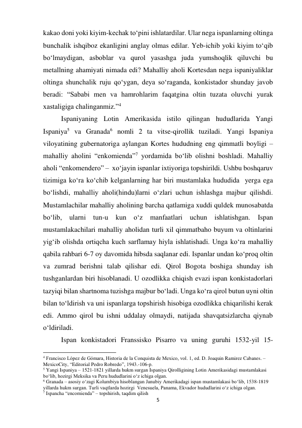 5 
 
kakao doni yoki kiyim-kechak to‘pini ishlatardilar. Ular nega ispanlarning oltinga 
bunchalik ishqiboz ekanligini anglay olmas edilar. Yeb-ichib yoki kiyim to‘qib 
bo‘lmaydigan, asboblar va qurol yasashga juda yumshoqlik qiluvchi bu 
metallning ahamiyati nimada edi? Mahalliy aholi Kortesdan nega ispaniyaliklar 
oltinga shunchalik ruju qo‘ygan, deya so‘raganda, konkistador shunday javob 
beradi: “Sababi men va hamrohlarim faqatgina oltin tuzata oluvchi yurak 
xastaligiga chalinganmiz.”4 
 
 
 
 
 
 
Ispaniyaning Lotin Amerikasida istilo qilingan hududlarida Yangi 
Ispaniya5 va Granada6 nomli 2 ta vitse-qirollik tuziladi. Yangi Ispaniya 
viloyatining gubernatoriga aylangan Kortes hududning eng qimmatli boyligi –  
mahalliy aholini “enkomienda”7 yordamida bo‘lib olishni boshladi. Mahalliy 
aholi “enkomendero” –  xo‘jayin ispanlar ixtiyoriga topshirildi. Ushbu boshqaruv 
tizimiga ko‘ra ko‘chib kelganlarning har biri mustamlaka hududida  yerga ega 
bo‘lishdi, mahalliy aholi(hindu)larni o‘zlari uchun ishlashga majbur qilishdi. 
Mustamlachilar mahalliy aholining barcha qatlamiga xuddi quldek munosabatda 
bo‘lib, ularni tun-u kun o‘z manfaatlari uchun ishlatishgan. 
Ispan 
mustamlakachilari mahalliy aholidan turli xil qimmatbaho buyum va oltinlarini 
yig‘ib olishda ortiqcha kuch sarflamay hiyla ishlatishadi. Unga ko‘ra mahalliy 
qabila rahbari 6-7 oy davomida hibsda saqlanar edi. Ispanlar undan ko‘proq oltin 
va zumrad berishni talab qilishar edi. Qirol Bogota boshiga shunday ish 
tushganlardan biri hisoblanadi. U ozodlikka chiqish evazi ispan konkistadorlari 
tazyiqi bilan shartnoma tuzishga majbur bo‘ladi. Unga ko‘ra qirol butun uyni oltin 
bilan to‘ldirish va uni ispanlarga topshirish hisobiga ozodlikka chiqarilishi kerak 
edi. Ammo qirol bu ishni uddalay olmaydi, natijada shavqatsizlarcha qiynab 
o‘ldiriladi.  
 
 
 
 
 
 
 
 
 
 
Ispan konkistadori Franssisko Pisarro va uning guruhi 1532-yil 15-
                                                           
4 Francisco López de Gómara, Historia de la Conquista de Mexico, vol. 1, ed. D. Joaquin Ramirez Cabanes. –
MexicoCity, “Editorial Pedro Robredo”, 1943.-106-p. 
5 Yangi Ispaniya – 1521-1821 yillarda hukm surgan Ispaniya Qirolligining Lotin Amerikasidagi mustamlakasi 
bo‘lib, hozirgi Meksika va Peru hududlarini o‘z ichiga olgan. 
6 Granada – asosiy o‘zagi Kolumbiya hisoblangan Janubiy Amerikadagi ispan mustamlakasi bo‘lib, 1538-1819 
yillarda hukm surgan. Turli vaqtlarda hozirgi  Venesuela, Panama, Ekvador hududlarini o‘z ichiga olgan. 
7 Ispancha “encomienda” – topshirish, taqdim qilish 
