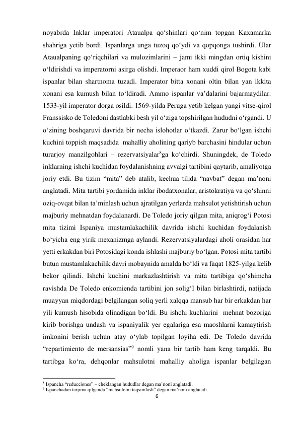 6 
 
noyabrda Inklar imperatori Ataualpa qo‘shinlari qo‘nim topgan Kaxamarka 
shahriga yetib bordi. Ispanlarga unga tuzoq qo‘ydi va qopqonga tushirdi. Ular  
Ataualpaning qo‘riqchilari va mulozimlarini – jami ikki mingdan ortiq kishini 
o‘ldirishdi va imperatorni asirga olishdi. Imperaor ham xuddi qirol Bogota kabi 
ispanlar bilan shartnoma tuzadi. Imperator bitta xonani oltin bilan yan ikkita 
xonani esa kumush bilan to‘ldiradi. Ammo ispanlar va’dalarini bajarmaydilar. 
1533-yil imperator dorga osildi. 1569-yilda Peruga yetib kelgan yangi vitse-qirol 
Franssisko de Toledoni dastlabki besh yil o‘ziga topshirilgan hududni o‘rgandi. U 
o‘zining boshqaruvi davrida bir necha islohotlar o‘tkazdi. Zarur bo‘lgan ishchi 
kuchini toppish maqsadida  mahalliy aholining qariyb barchasini hindular uchun 
turarjoy manzilgohlari – rezervatsiyalar8ga ko‘chirdi. Shuningdek, de Toledo 
inklarning ishchi kuchidan foydalanishning avvalgi tartibini qaytarib, amaliyotga 
joriy etdi. Bu tizim “mita” deb atalib, kechua tilida “navbat” degan ma’noni 
anglatadi. Mita tartibi yordamida inklar ibodatxonalar, aristokratiya va qo‘shinni 
oziq-ovqat bilan ta’minlash uchun ajratilgan yerlarda mahsulot yetishtirish uchun 
majburiy mehnatdan foydalanardi. De Toledo joriy qilgan mita, aniqrog‘i Potosi 
mita tizimi Ispaniya mustamlakachilik davrida ishchi kuchidan foydalanish 
bo‘yicha eng yirik mexanizmga aylandi. Rezervatsiyalardagi aholi orasidan har 
yetti erkakdan biri Potosidagi konda ishlashi majburiy bo‘lgan. Potosi mita tartibi 
butun mustamlakachilik davri mobaynida amalda bo‘ldi va faqat 1825-yilga kelib 
bekor qilindi. Ishchi kuchini markazlashtirish va mita tartibiga qo‘shimcha 
ravishda De Toledo enkomienda tartibini jon solig‘I bilan birlashtirdi, natijada 
muayyan miqdordagi belgilangan soliq yerli xalqqa mansub har bir erkakdan har 
yili kumush hisobida olinadigan bo‘ldi. Bu ishchi kuchlarini  mehnat bozoriga 
kirib borishga undash va ispaniyalik yer egalariga esa maoshlarni kamaytirish 
imkonini berish uchun atay o‘ylab topilgan loyiha edi. De Toledo davrida 
“repartimiento de mersansias”9 nomli yana bir tartib ham keng tarqaldi. Bu 
tartibga ko‘ra, dehqonlar mahsulotni mahalliy aholiga ispanlar belgilagan 
                                                           
8 Ispancha “reducciones” – cheklangan hududlar degan ma’noni anglatadi. 
9 Ispanchadan tarjima qilganda “mahsulotni taqsimlash” degan ma’noni anglatadi. 
