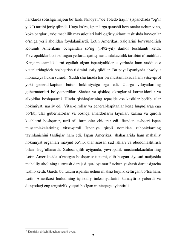 7 
 
narxlarda sotishga majbur bo‘lardi. Nihoyat, “de Toledo trajin” (ispanchada “og‘ir 
yuk”) tartibi joriy qilindi. Unga ko‘ra, ispanlarga qarashli korxonalar uchun vino, 
koka barglari, to‘qimachilik maxsulotlari kabi og‘ir yuklarni tashishda hayvonlar 
o‘rniga yerli aholidan foydalanilardi. Lotin Amerikasi xalqlarini bo‘ysundirish 
Kolumb Amerikani ochgandan so‘ng (1492-yil) darhol boshlanib ketdi. 
Yevropaliklar bosib olingan yerlarda qattiq mustamlakachilik tartibini o‘rnatdilar. 
Keng mustamlakalarni egallab olgan ispaniyaliklar u yerlarda ham xuddi o‘z 
vatanlaridagidek boshqarish tizimini joriy qildilar. Bu payt Ispaniyada absolyut 
monarxiya hukm surardi. Xuddi shu tarzda har bir mustamlakada ham vitse-qirol 
yoki general-kapitan butun hokimiyatga ega edi. Ularga viloyatlarning 
gubernatorlari bo‘ysunardilar. Shahar va qishloq okruglarini korrexidorlar va 
alkoldlar boshqarardi. Hindu qishloqlarining tepasida esa kasiklar bo‘lib, ular 
hokimiyati nasliy edi. Vitse-qirollar va general-kapitanlar keng huquqlarga ega 
bo‘lib, ular gubernatorlar va boshqa amaldorlarni tayinlar, xazina va qurolli 
kuchlarni boshqarar, turli xil farmonlar chiqarar edi. Bundan tashqari ispan 
mustamlakalarining vitse-qiroli Ispaniya qiroli nomidan ruhoniylarning 
tayinlanishini tasdiqlar ham edi. Ispan Amerikasi shaharlarida ham mahalliy 
hokimiyat organlari mavjud bo‘lib, ular asosan sud ishlari va obodonlashtirish 
bilan shug‘ullanardi. Xulosa qilib aytganda, yevropalik mustamlakachilarning 
Lotin Amerikasida o‘rnatgan boshqaruv tuzumi, olib borgan siyosati natijasida 
mahalliy aholining turmush darajasi qut-loyamut10 uchun yashash darajasigacha 
tushib ketdi. Garchi bu tuzum ispanlar uchun mislsiz boylik keltirgan bo‘lsa ham, 
Lotin Amerikasi hududining iqtisodiy imkoniyatlarini kamaytirib yubordi va 
dunyodagi eng tengsizlik yuqori bo‘lgan mintaqaga aylantirdi. 
 
 
                                                           
10 Kundalik tirikchilik uchun yetarli ovqat. 
