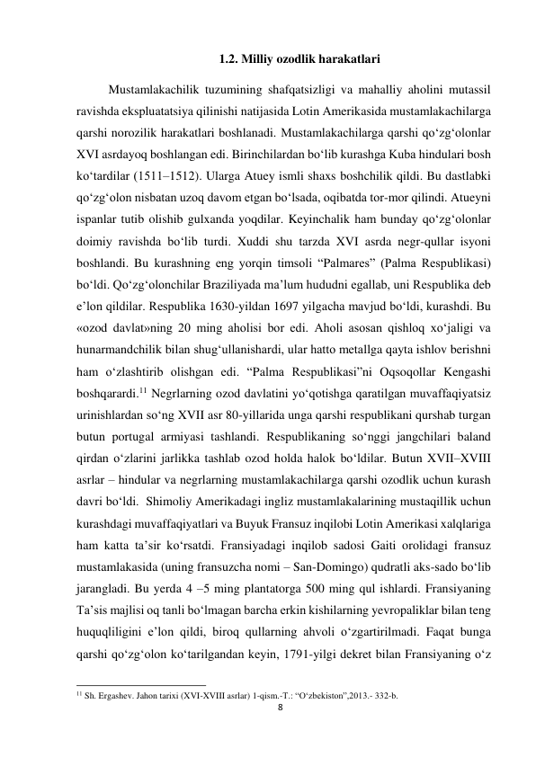 8 
 
1.2. Milliy ozodlik harakatlari 
 
Mustamlakachilik tuzumining shafqatsizligi va mahalliy aholini mutassil 
ravishda ekspluatatsiya qilinishi natijasida Lotin Amerikasida mustamlakachilarga 
qarshi norozilik harakatlari boshlanadi. Mustamlakachilarga qarshi qo‘zg‘olonlar 
XVI asrdayoq boshlangan edi. Birinchilardan bo‘lib kurashga Kuba hindulari bosh 
ko‘tardilar (1511–1512). Ularga Atuey ismli shaxs boshchilik qildi. Bu dastlabki 
qo‘zg‘olon nisbatan uzoq davom etgan bo‘lsada, oqibatda tor-mor qilindi. Atueyni 
ispanlar tutib olishib gulxanda yoqdilar. Keyinchalik ham bunday qo‘zg‘olonlar 
doimiy ravishda bo‘lib turdi. Xuddi shu tarzda XVI asrda negr-qullar isyoni 
boshlandi. Bu kurashning eng yorqin timsoli “Palmares” (Palma Respublikasi) 
bo‘ldi. Qo‘zg‘olonchilar Braziliyada ma’lum hududni egallab, uni Respublika deb 
e’lon qildilar. Respublika 1630-yildan 1697 yilgacha mavjud bo‘ldi, kurashdi. Bu 
«ozod davlat»ning 20 ming aholisi bor edi. Aholi asosan qishloq xo‘jaligi va 
hunarmandchilik bilan shug‘ullanishardi, ular hatto metallga qayta ishlov berishni 
ham o‘zlashtirib olishgan edi. “Palma Respublikasi”ni Oqsoqollar Kengashi 
boshqarardi.11 Negrlarning ozod davlatini yo‘qotishga qaratilgan muvaffaqiyatsiz 
urinishlardan so‘ng XVII asr 80-yillarida unga qarshi respublikani qurshab turgan 
butun portugal armiyasi tashlandi. Respublikaning so‘nggi jangchilari baland 
qirdan o‘zlarini jarlikka tashlab ozod holda halok bo‘ldilar. Butun XVII–XVIII 
asrlar – hindular va negrlarning mustamlakachilarga qarshi ozodlik uchun kurash 
davri bo‘ldi.  Shimoliy Amerikadagi ingliz mustamlakalarining mustaqillik uchun 
kurashdagi muvaffaqiyatlari va Buyuk Fransuz inqilobi Lotin Amerikasi xalqlariga 
ham katta ta’sir ko‘rsatdi. Fransiyadagi inqilob sadosi Gaiti orolidagi fransuz 
mustamlakasida (uning fransuzcha nomi – San-Domingo) qudratli aks-sado bo‘lib 
jarangladi. Bu yerda 4 –5 ming plantatorga 500 ming qul ishlardi. Fransiyaning 
Ta’sis majlisi oq tanli bo‘lmagan barcha erkin kishilarning yevropaliklar bilan teng 
huquqliligini e’lon qildi, biroq qullarning ahvoli o‘zgartirilmadi. Faqat bunga 
qarshi qo‘zg‘olon ko‘tarilgandan keyin, 1791-yilgi dekret bilan Fransiyaning o‘z 
                                                           
11 Sh. Ergashev. Jahon tarixi (XVI-XVIII asrlar) 1-qism.-T.: “O‘zbekiston”,2013.- 332-b. 
