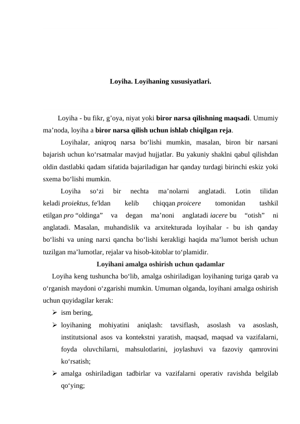 Loyiha. Loyihaning xususiyatlari.
        Loyiha - bu fikr, g’oya, niyat yoki biror narsa qilishning maqsadi. Umumiy
ma’noda, loyiha a biror narsa qilish uchun ishlab chiqilgan reja. 
Loyihalar,  aniqroq  narsa  bo‘lishi  mumkin,  masalan,  biron  bir  narsani
bajarish uchun ko‘rsatmalar mavjud hujjatlar. Bu yakuniy shaklni qabul qilishdan
oldin dastlabki qadam sifatida bajariladigan har qanday turdagi birinchi eskiz yoki
sxema bo‘lishi mumkin.
Loyiha  so‘zi  bir  nechta  ma’nolarni  anglatadi.  Lotin  tilidan
keladi proiektus, fe'ldan
 
kelib
 
chiqqan proicere
 tomonidan
 
tashkil
etilgan pro “oldinga”  va  degan  ma’noni  anglatadi iacere bu  “otish”  ni
anglatadi.0Masalan,  muhandislik  va  arxitekturada  loyihalar  -  bu  ish  qanday
bo‘lishi va uning narxi qancha bo‘lishi kerakligi haqida ma’lumot berish uchun
tuzilgan ma’lumotlar, rejalar va hisob-kitoblar to‘plamidir.
Loyihani amalga oshirish uchun qadamlar
Loyiha keng tushuncha bo‘lib, amalga oshiriladigan loyihaning turiga qarab va
o‘rganish maydoni o‘zgarishi mumkin. Umuman olganda, loyihani amalga oshirish
uchun quyidagilar kerak:
 ism bering,
 loyihaning  mohiyatini  aniqlash:  tavsiflash,  asoslash  va  asoslash,
institutsional asos va kontekstni yaratish, maqsad, maqsad va vazifalarni,
foyda  oluvchilarni,  mahsulotlarini,  joylashuvi  va  fazoviy  qamrovini
ko‘rsatish;
 amalga  oshiriladigan  tadbirlar  va  vazifalarni  operativ  ravishda  belgilab
qo‘ying;
