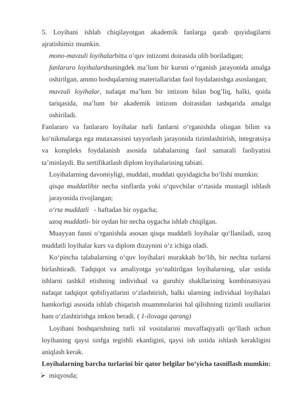 5.  Loyihani  ishlab  chiqilayotgan  akademik  fanlarga  qarab  quyidagilarni
ajratishimiz mumkin.
mono-mavzuli loyihalarbitta o‘quv intizomi doirasida olib boriladigan;
fanlararo loyihalarshuningdek ma’lum bir kursni o‘rganish jarayonida amalga
oshirilgan, ammo boshqalarning materiallaridan faol foydalanishga asoslangan;
mavzuli  loyihalar,  nafaqat  ma’lum  bir  intizom  bilan  bog’liq,  balki,  qoida
tariqasida,  ma’lum  bir  akademik  intizom  doirasidan  tashqarida  amalga
oshiriladi.
Fanlararo  va  fanlararo  loyihalar  turli  fanlarni  o‘rganishda  olingan  bilim  va
ko‘nikmalarga ega mutaxassisni tayyorlash jarayonida tizimlashtirish, integratsiya
va  kompleks  foydalanish  asosida  talabalarning  faol  samarali  faoliyatini
ta’minlaydi. Bu sertifikatlash diplom loyihalarining tabiati.
Loyihalarning davomiyligi, muddati, muddati quyidagicha bo‘lishi mumkin:
qisqa muddatlibir necha sinflarda yoki o‘quvchilar o‘rtasida mustaqil ishlash
jarayonida rivojlangan;
o‘rta muddatli   - haftadan bir oygacha;
uzoq muddatli- bir oydan bir necha oygacha ishlab chiqilgan.
Muayyan fanni o‘rganishda asosan qisqa muddatli loyihalar qo‘llaniladi, uzoq
muddatli loyihalar kurs va diplom dizaynini o‘z ichiga oladi.
Ko‘pincha talabalarning o‘quv loyihalari murakkab bo‘lib, bir nechta turlarni
birlashtiradi.  Tadqiqot  va  amaliyotga  yo‘naltirilgan  loyihalarning,  ular  ustida
ishlarni  tashkil  etishning  individual  va  guruhiy  shakllarining  kombinatsiyasi
nafaqat tadqiqot qobiliyatlarini o‘zlashtirish, balki ularning individual loyihalari
hamkorligi asosida ishlab chiqarish muammolarini hal qilishning tizimli usullarini
ham o‘zlashtirishga imkon beradi. ( 1-ilovaga qarang)
Loyihani  boshqarishning turli  xil vositalarini  muvaffaqiyatli qo‘llash uchun
loyihaning qaysi sinfga tegishli ekanligini, qaysi ish ustida ishlash kerakligini
aniqlash kerak.
Loyihalarning barcha turlarini bir qator belgilar bo‘yicha tasniflash mumkin:
 miqyosda; 
