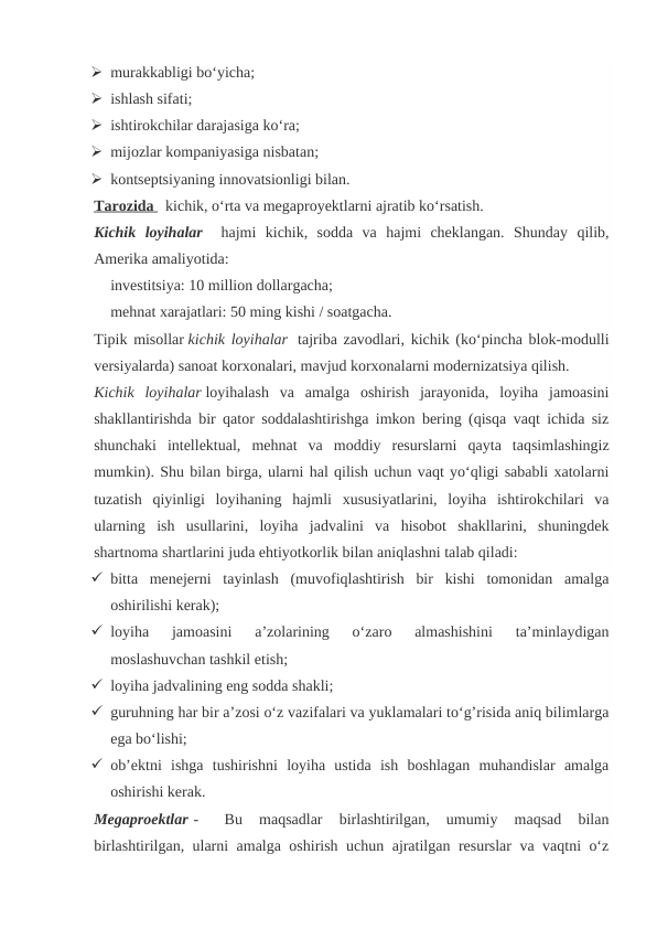  murakkabligi bo‘yicha; 
 ishlash sifati; 
 ishtirokchilar darajasiga ko‘ra; 
 mijozlar kompaniyasiga nisbatan; 
 kontseptsiyaning innovatsionligi bilan.
Tarozida
 
     kichik, o‘rta va megaproyektlarni ajratib ko‘rsatish.
Kichik  loyihalar   hajmi  kichik,  sodda  va  hajmi  cheklangan.  Shunday  qilib,
Amerika amaliyotida:
investitsiya: 10 million dollargacha;
mehnat xarajatlari: 50 ming kishi / soatgacha.
Tipik misollar kichik loyihalar  tajriba zavodlari, kichik (ko‘pincha blok-modulli
versiyalarda) sanoat korxonalari, mavjud korxonalarni modernizatsiya qilish.
Kichik  loyihalar loyihalash  va  amalga  oshirish  jarayonida,  loyiha  jamoasini
shakllantirishda bir qator soddalashtirishga imkon bering (qisqa vaqt ichida siz
shunchaki  intellektual,  mehnat  va  moddiy  resurslarni  qayta  taqsimlashingiz
mumkin). Shu bilan birga, ularni hal qilish uchun vaqt yo‘qligi sababli xatolarni
tuzatish  qiyinligi  loyihaning  hajmli  xususiyatlarini,  loyiha  ishtirokchilari  va
ularning  ish  usullarini,  loyiha  jadvalini  va  hisobot  shakllarini,  shuningdek
shartnoma shartlarini juda ehtiyotkorlik bilan aniqlashni talab qiladi:
 bitta  menejerni  tayinlash  (muvofiqlashtirish  bir  kishi  tomonidan  amalga
oshirilishi kerak); 
 loyiha  jamoasini  a’zolarining  o‘zaro  almashishini  ta’minlaydigan
moslashuvchan tashkil etish; 
 loyiha jadvalining eng sodda shakli; 
 guruhning har bir a’zosi o‘z vazifalari va yuklamalari to‘g’risida aniq bilimlarga
ega bo‘lishi; 
 ob’ektni  ishga  tushirishni  loyiha  ustida  ish  boshlagan  muhandislar  amalga
oshirishi kerak.
Megaproektlar -   
Bu  maqsadlar  birlashtirilgan,  umumiy  maqsad  bilan
birlashtirilgan, ularni amalga oshirish uchun ajratilgan resurslar va vaqtni o‘z
