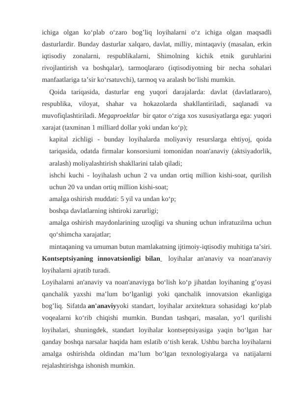 ichiga  olgan  ko‘plab  o‘zaro  bog’liq  loyihalarni  o‘z  ichiga  olgan  maqsadli
dasturlardir. Bunday dasturlar xalqaro, davlat, milliy, mintaqaviy (masalan, erkin
iqtisodiy  zonalarni,  respublikalarni,  Shimolning  kichik  etnik  guruhlarini
rivojlantirish  va  boshqalar),  tarmoqlararo  (iqtisodiyotning  bir  necha  sohalari
manfaatlariga ta’sir ko‘rsatuvchi), tarmoq va aralash bo‘lishi mumkin.
Qoida  tariqasida,  dasturlar  eng  yuqori  darajalarda:  davlat  (davlatlararo),
respublika,  viloyat,  shahar  va  hokazolarda  shakllantiriladi,  saqlanadi  va
muvofiqlashtiriladi. Megaproektlar  bir qator o‘ziga xos xususiyatlarga ega: yuqori
xarajat (taxminan 1 milliard dollar yoki undan ko‘p);
kapital  zichligi  -  bunday  loyihalarda  moliyaviy  resurslarga  ehtiyoj,  qoida
tariqasida, odatda firmalar konsorsiumi tomonidan noan'anaviy (aktsiyadorlik,
aralash) moliyalashtirish shakllarini talab qiladi;
ishchi kuchi - loyihalash uchun 2 va undan ortiq million kishi-soat, qurilish
uchun 20 va undan ortiq million kishi-soat;
amalga oshirish muddati: 5 yil va undan ko‘p;
boshqa davlatlarning ishtiroki zarurligi;
amalga oshirish maydonlarining uzoqligi va shuning uchun infratuzilma uchun
qo‘shimcha xarajatlar;
mintaqaning va umuman butun mamlakatning ijtimoiy-iqtisodiy muhitiga ta’siri.
Kontseptsiyaning  innovatsionligi  bilan   loyihalar  an'anaviy  va  noan'anaviy
loyihalarni ajratib turadi.
Loyihalarni an'anaviy va noan'anaviyga bo‘lish ko‘p jihatdan loyihaning g’oyasi
qanchalik  yaxshi  ma’lum  bo‘lganligi  yoki  qanchalik  innovatsion  ekanligiga
bog’liq. Sifatda an'anaviyyoki standart, loyihalar arxitektura sohasidagi ko‘plab
voqealarni  ko‘rib  chiqishi  mumkin.  Bundan  tashqari,  masalan,  yo‘l  qurilishi
loyihalari,  shuningdek,  standart  loyihalar  kontseptsiyasiga  yaqin  bo‘lgan  har
qanday boshqa narsalar haqida ham eslatib o‘tish kerak. Ushbu barcha loyihalarni
amalga  oshirishda  oldindan  ma’lum  bo‘lgan  texnologiyalarga  va  natijalarni
rejalashtirishga ishonish mumkin.
