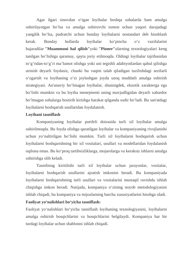 Agar  ilgari  sinovdan  o‘tgan  loyihalar  boshqa  sohalarda  ham  amalga
oshirilayotgan  bo‘lsa  va  amalga  oshiruvchi  tomon  uchun  yuqori  darajadagi
yangilik  bo‘lsa,  pudratchi  uchun  bunday  loyihalarni  nostandart  deb  hisoblash
kerak.  
Bunday
 
hollarda
 
loyihalar
 
ko‘pincha
 
o‘z  
vazifalarini
bajaradilar "Muammoni hal qilish"yoki "Pioner"ularning texnologiyalari keng
tanilgan bo‘lishiga qaramay, qayta joriy etilmoqda. Oldingi loyihalar tajribasidan
to‘g’ridan-to‘g’ri ma’lumot olishga yoki uni tegishli adabiyotlardan qabul qilishga
urinish deyarli foydasiz, chunki bu vaqtni talab qiladigan tuzilishdagi sezilarli
o‘zgarish va loyihaning o‘zi joylashgan joyda uzoq muddatli amalga oshirish
strategiyasi. An'anaviy bo‘lmagan loyihalar, shuningdek, ekzotik xarakterga ega
bo‘lishi mumkin va bu loyiha menejmenti uning mavjudligidan deyarli xabardor
bo‘lmagan sohalarga bostirib kirishga harakat qilganda sodir bo‘ladi. Bu san'atdagi
loyihalarni boshqarish usullaridan foydalanish.
Loyihani tasniflash
Kompaniyaning  loyihalar  portfeli  doirasida  turli  xil  loyihalar  amalga
oshirilmoqda. Bu foyda olishga qaratilgan loyihalar va kompaniyaning rivojlanishi
uchun  yo‘naltirilgan  bo‘lishi  mumkin.  Turli  xil  loyihalarni  boshqarish  uchun
loyihalarni boshqarishning bir xil vositalari, usullari va modellaridan foydalanish
oqilona emas. Bu ko‘proq tartibsizliklarga, mojarolarga va keraksiz ishlarni amalga
oshirishga olib keladi.
Tasnifning  kiritilishi  turli  xil  loyihalar  uchun  jarayonlar,  vositalar,
loyihalarni  boshqarish  usullarini  ajratish  imkonini  beradi.  Bu  kompaniyada
loyihalarni boshqarishning turli usullari va vositalarini mustaqil ravishda ishlab
chiqishga imkon beradi. Natijada, kompaniya o‘zining noyob metodologiyasini
ishlab chiqadi, bu kompaniya va mijozlarning barcha xususiyatlarini hisobga oladi.
Faoliyat yo‘nalishlari bo‘yicha tasniflash:
Faoliyat yo‘nalishlari bo‘yicha tasniflash loyihaning texnologiyasini, loyihalarni
amalga  oshirish  bosqichlarini  va  bosqichlarini  belgilaydi.  Kompaniya  har  bir
turdagi loyihalar uchun shablonni ishlab chiqadi.
