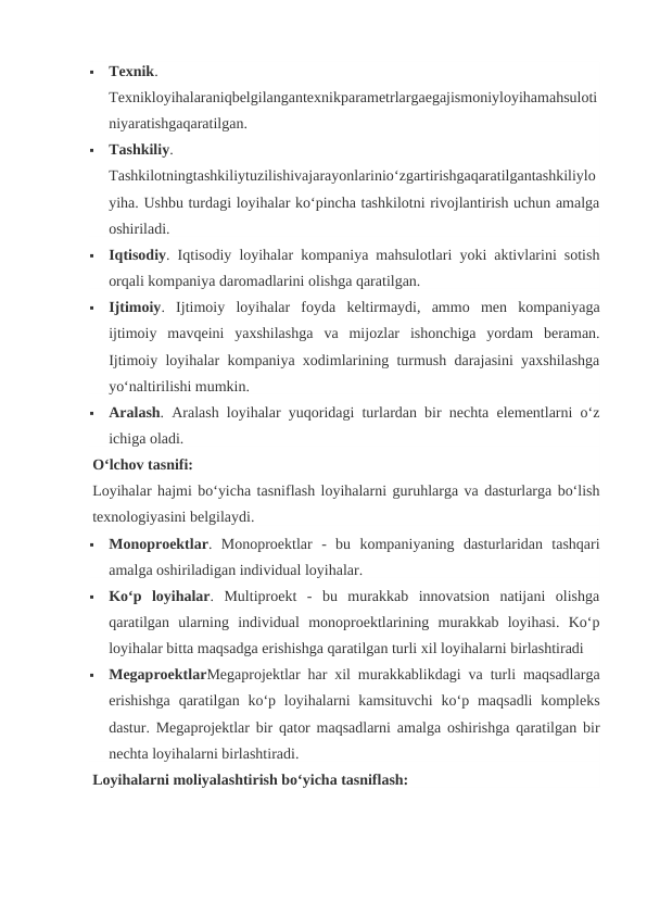 
Texnik.
Texnikloyihalaraniqbelgilangantexnikparametrlargaegajismoniyloyihamahsuloti
niyaratishgaqaratilgan.

Tashkiliy.
Tashkilotningtashkiliytuzilishivajarayonlarinio‘zgartirishgaqaratilgantashkiliylo
yiha. Ushbu turdagi loyihalar ko‘pincha tashkilotni rivojlantirish uchun amalga
oshiriladi.

Iqtisodiy. Iqtisodiy loyihalar kompaniya mahsulotlari yoki aktivlarini sotish
orqali kompaniya daromadlarini olishga qaratilgan.

Ijtimoiy.  Ijtimoiy  loyihalar  foyda  keltirmaydi,  ammo  men  kompaniyaga
ijtimoiy  mavqeini  yaxshilashga  va  mijozlar  ishonchiga  yordam  beraman.
Ijtimoiy loyihalar kompaniya xodimlarining turmush darajasini yaxshilashga
yo‘naltirilishi mumkin.

Aralash. Aralash loyihalar yuqoridagi turlardan bir nechta elementlarni o‘z
ichiga oladi.
O‘lchov tasnifi:
Loyihalar hajmi bo‘yicha tasniflash loyihalarni guruhlarga va dasturlarga bo‘lish
texnologiyasini belgilaydi.

Monoproektlar.  Monoproektlar  -  bu  kompaniyaning  dasturlaridan  tashqari
amalga oshiriladigan individual loyihalar.

Ko‘p  loyihalar.  Multiproekt  -  bu  murakkab  innovatsion  natijani  olishga
qaratilgan  ularning  individual  monoproektlarining  murakkab  loyihasi.  Ko‘p
loyihalar bitta maqsadga erishishga qaratilgan turli xil loyihalarni birlashtiradi

MegaproektlarMegaprojektlar har xil murakkablikdagi va turli maqsadlarga
erishishga  qaratilgan  ko‘p loyihalarni  kamsituvchi  ko‘p maqsadli  kompleks
dastur. Megaprojektlar bir qator maqsadlarni amalga oshirishga qaratilgan bir
nechta loyihalarni birlashtiradi.
Loyihalarni moliyalashtirish bo‘yicha tasniflash:
