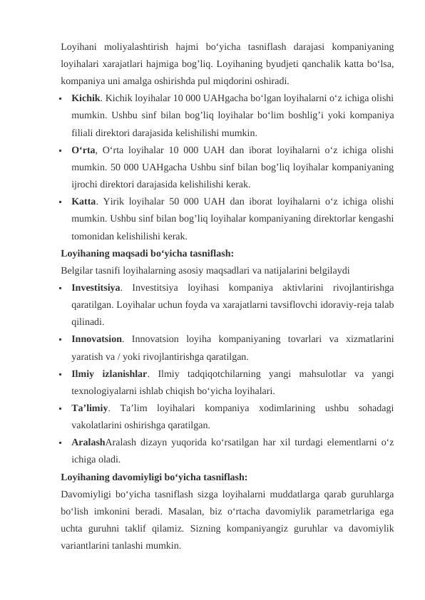 Loyihani  moliyalashtirish  hajmi  bo‘yicha  tasniflash  darajasi  kompaniyaning
loyihalari xarajatlari hajmiga bog’liq. Loyihaning byudjeti qanchalik katta bo‘lsa,
kompaniya uni amalga oshirishda pul miqdorini oshiradi.

Kichik. Kichik loyihalar 10 000 UAHgacha bo‘lgan loyihalarni o‘z ichiga olishi
mumkin. Ushbu sinf bilan bog’liq loyihalar bo‘lim boshlig’i yoki kompaniya
filiali direktori darajasida kelishilishi mumkin.

O‘rta, O‘rta loyihalar 10 000 UAH dan iborat loyihalarni o‘z ichiga olishi
mumkin. 50 000 UAHgacha Ushbu sinf bilan bog’liq loyihalar kompaniyaning
ijrochi direktori darajasida kelishilishi kerak.

Katta. Yirik loyihalar 50 000 UAH dan iborat loyihalarni o‘z ichiga olishi
mumkin. Ushbu sinf bilan bog’liq loyihalar kompaniyaning direktorlar kengashi
tomonidan kelishilishi kerak.
Loyihaning maqsadi bo‘yicha tasniflash:
Belgilar tasnifi loyihalarning asosiy maqsadlari va natijalarini belgilaydi

Investitsiya.  Investitsiya  loyihasi  kompaniya  aktivlarini  rivojlantirishga
qaratilgan. Loyihalar uchun foyda va xarajatlarni tavsiflovchi idoraviy-reja talab
qilinadi.

Innovatsion.  Innovatsion  loyiha  kompaniyaning  tovarlari  va  xizmatlarini
yaratish va / yoki rivojlantirishga qaratilgan.

Ilmiy  izlanishlar.  Ilmiy  tadqiqotchilarning  yangi  mahsulotlar  va  yangi
texnologiyalarni ishlab chiqish bo‘yicha loyihalari.

Ta’limiy.  Ta’lim  loyihalari  kompaniya  xodimlarining  ushbu  sohadagi
vakolatlarini oshirishga qaratilgan.

AralashAralash dizayn yuqorida ko‘rsatilgan har xil turdagi elementlarni o‘z
ichiga oladi.
Loyihaning davomiyligi bo‘yicha tasniflash:
Davomiyligi bo‘yicha tasniflash sizga loyihalarni muddatlarga qarab guruhlarga
bo‘lish imkonini  beradi. Masalan,  biz o‘rtacha davomiylik parametrlariga ega
uchta  guruhni  taklif  qilamiz.  Sizning  kompaniyangiz  guruhlar  va  davomiylik
variantlarini tanlashi mumkin.
