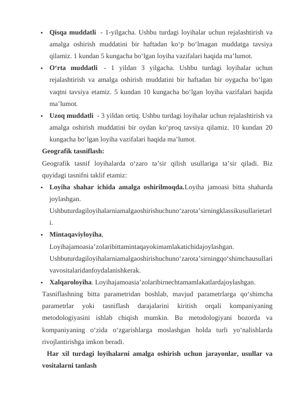 
Qisqa muddatli  - 1-yilgacha. Ushbu turdagi loyihalar uchun rejalashtirish va
amalga  oshirish  muddatini  bir  haftadan  ko‘p  bo‘lmagan  muddatga  tavsiya
qilamiz. 1 kundan 5 kungacha bo‘lgan loyiha vazifalari haqida ma’lumot.

O‘rta  muddatli  -  1  yildan  3  yilgacha.  Ushbu  turdagi  loyihalar  uchun
rejalashtirish va amalga oshirish muddatini bir haftadan bir oygacha bo‘lgan
vaqtni tavsiya etamiz. 5 kundan 10 kungacha bo‘lgan loyiha vazifalari haqida
ma’lumot.

Uzoq muddatli  - 3 yildan ortiq. Ushbu turdagi loyihalar uchun rejalashtirish va
amalga oshirish muddatini bir oydan ko‘proq tavsiya qilamiz. 10 kundan 20
kungacha bo‘lgan loyiha vazifalari haqida ma’lumot.
Geografik tasniflash:
Geografik tasnif loyihalarda o‘zaro ta’sir qilish usullariga ta’sir qiladi.  Biz
quyidagi tasnifni taklif etamiz:

Loyiha shahar ichida amalga oshirilmoqda.Loyiha jamoasi bitta shaharda
joylashgan.
Ushbuturdagiloyihalarniamalgaoshirishuchuno‘zarota’sirningklassikusullarietarl
i.

Mintaqaviyloyiha,
Loyihajamoasia’zolaribittamintaqayokimamlakatichidajoylashgan.
Ushbuturdagiloyihalarniamalgaoshirishuchuno‘zarota’sirningqo‘shimchausullari
vavositalaridanfoydalanishkerak.

Xalqaroloyiha. Loyihajamoasia’zolaribirnechtamamlakatlardajoylashgan.
Tasniflashning  bitta  parametridan  boshlab,  mavjud  parametrlarga  qo‘shimcha
parametrlar  yoki  tasniflash  darajalarini  kiritish  orqali  kompaniyaning
metodologiyasini  ishlab  chiqish  mumkin.  Bu  metodologiyani  bozorda  va
kompaniyaning  o‘zida  o‘zgarishlarga  moslashgan  holda  turli  yo‘nalishlarda
rivojlantirishga imkon beradi.
  Har xil turdagi loyihalarni amalga oshirish uchun jarayonlar, usullar va
vositalarni tanlash
