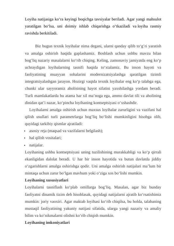 Loyiha natijasiga ko‘ra keyingi boqichga tavsiyalar beriladi. Agar yangi mahsulot
yaratilgan  bo‘lsa,  uni  doimiy  ishlab  chiqarishga  o‘tkaziladi  va loyiha  rasmiy
ravishda berkitiladi.
                          
  
Biz bugun texnik loyihalar nima degani, ularni qanday qilib to‘g’ri yaratish
va  amalga  oshirish  haqida  gaplashamiz.  Boshlash  uchun  ushbu  mavzu  bilan
bog’liq nazariy masalalarni ko‘rib chiqing. Keling, zamonaviy jamiyatda eng ko‘p
uchraydigan  loyihalarning  tasnifi  haqida  to‘xtalamiz.  Bu  inson  hayoti  va
faoliyatining  muayyan  sohalarini  modernizatsiyalashga  qaratilgan  tizimli
integratsiyalashgan jarayon. Hozirgi vaqtda texnik loyihalar eng ko‘p talabga ega,
chunki ular sayyoramiz aholisining hayot sifatini yaxshilashga yordam beradi.
Turli mamlakatlarda bu atama har xil ma’noga ega, ammo davlat tili va aholining
dinidan qat’i nazar, ko‘pincha loyihaning kontseptsiyasi o‘xshashdir.
Loyihalarni amalga oshirish uchun maxsus loyihalar zarurligini va vazifani hal
qilish  usullari  turli  parametrlarga  bog’liq  bo‘lishi  mumkinligini  hisobga  olib,
quyidagi tarkibiy qismlar ajratiladi:

asosiy reja (maqsad va vazifalarni belgilash);

hal qilish vositalari;

natijalar.
Loyihaning ushbu kontseptsiyasi uning tuzilishining murakkabligi va ko‘p qirrali
ekanligidan dalolat beradi. U har bir inson hayotida va butun davlatda jiddiy
o‘zgarishlarni amalga oshirishga qodir. Uni amalga oshirish natijalari ma’lum bir
mintaqa uchun zarur bo‘lgan mavhum yoki o‘ziga xos bo‘lishi mumkin.
Loyihaning xususiyatlari
Loyihalarni  tasniflash  ko‘plab  omillarga  bog’liq.  Masalan,  agar  biz  bunday
faoliyatni dinamik tizim deb hisoblasak, quyidagi natijalarni ajratib ko‘rsatishimiz
mumkin: joriy vaoxiri. Agar maktab loyihasi ko‘rib chiqilsa, bu holda, talabaning
mustaqil faoliyatining yakuniy natijasi sifatida, ularga yangi nazariy va amaliy
bilim va ko‘nikmalarni olishni ko‘rib chiqish mumkin.
Loyihaning imkoniyatlari
