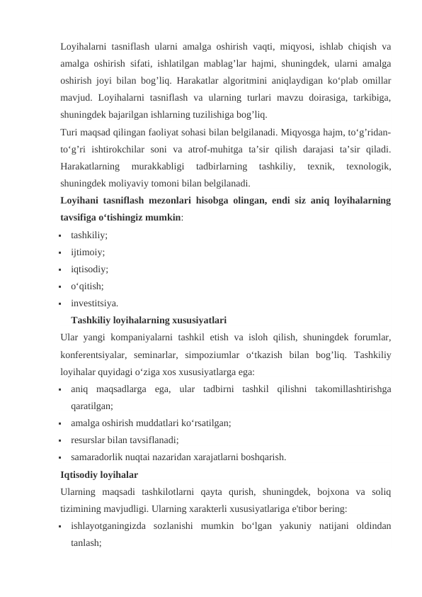 Loyihalarni tasniflash ularni amalga oshirish vaqti, miqyosi, ishlab chiqish va
amalga oshirish sifati, ishlatilgan mablag’lar hajmi, shuningdek, ularni amalga
oshirish joyi bilan bog’liq. Harakatlar algoritmini aniqlaydigan ko‘plab omillar
mavjud.  Loyihalarni  tasniflash  va  ularning  turlari  mavzu  doirasiga,  tarkibiga,
shuningdek bajarilgan ishlarning tuzilishiga bog’liq.
Turi maqsad qilingan faoliyat sohasi bilan belgilanadi. Miqyosga hajm, to‘g’ridan-
to‘g’ri  ishtirokchilar  soni  va  atrof-muhitga  ta’sir  qilish  darajasi  ta’sir  qiladi.
Harakatlarning  murakkabligi  tadbirlarning  tashkiliy,  texnik,  texnologik,
shuningdek moliyaviy tomoni bilan belgilanadi.
Loyihani tasniflash mezonlari hisobga olingan, endi siz aniq loyihalarning
tavsifiga o‘tishingiz mumkin:

tashkiliy;

ijtimoiy;

iqtisodiy;

o‘qitish;

investitsiya.
Tashkiliy loyihalarning xususiyatlari
Ular yangi kompaniyalarni tashkil etish va isloh qilish, shuningdek forumlar,
konferentsiyalar,  seminarlar,  simpoziumlar  o‘tkazish  bilan  bog’liq.  Tashkiliy
loyihalar quyidagi o‘ziga xos xususiyatlarga ega:

aniq  maqsadlarga  ega,  ular  tadbirni  tashkil  qilishni  takomillashtirishga
qaratilgan;

amalga oshirish muddatlari ko‘rsatilgan;

resurslar bilan tavsiflanadi;

samaradorlik nuqtai nazaridan xarajatlarni boshqarish.
Iqtisodiy loyihalar
Ularning  maqsadi  tashkilotlarni  qayta  qurish,  shuningdek,  bojxona  va  soliq
tizimining mavjudligi. Ularning xarakterli xususiyatlariga e'tibor bering:

ishlayotganingizda  sozlanishi  mumkin  bo‘lgan  yakuniy  natijani  oldindan
tanlash;
