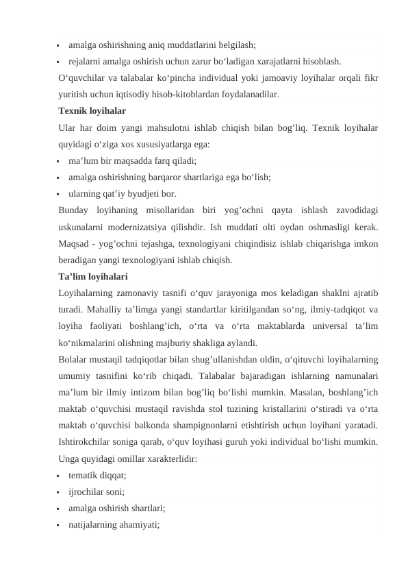 
amalga oshirishning aniq muddatlarini belgilash;

rejalarni amalga oshirish uchun zarur bo‘ladigan xarajatlarni hisoblash.
O‘quvchilar va talabalar ko‘pincha individual yoki jamoaviy loyihalar orqali fikr
yuritish uchun iqtisodiy hisob-kitoblardan foydalanadilar.
Texnik loyihalar
Ular har doim yangi mahsulotni ishlab chiqish bilan bog’liq. Texnik loyihalar
quyidagi o‘ziga xos xususiyatlarga ega:

ma’lum bir maqsadda farq qiladi;

amalga oshirishning barqaror shartlariga ega bo‘lish;

ularning qat’iy byudjeti bor.
Bunday  loyihaning  misollaridan  biri  yog’ochni  qayta  ishlash  zavodidagi
uskunalarni modernizatsiya qilishdir. Ish muddati olti oydan oshmasligi kerak.
Maqsad - yog’ochni tejashga, texnologiyani chiqindisiz ishlab chiqarishga imkon
beradigan yangi texnologiyani ishlab chiqish.
Ta’lim loyihalari
Loyihalarning zamonaviy tasnifi o‘quv jarayoniga mos keladigan shaklni ajratib
turadi. Mahalliy ta’limga yangi standartlar kiritilgandan so‘ng, ilmiy-tadqiqot va
loyiha  faoliyati  boshlang’ich,  o‘rta  va  o‘rta  maktablarda  universal  ta’lim
ko‘nikmalarini olishning majburiy shakliga aylandi.
Bolalar mustaqil tadqiqotlar bilan shug’ullanishdan oldin, o‘qituvchi loyihalarning
umumiy  tasnifini  ko‘rib  chiqadi.  Talabalar  bajaradigan  ishlarning  namunalari
ma’lum bir ilmiy intizom bilan bog’liq bo‘lishi mumkin. Masalan, boshlang’ich
maktab o‘quvchisi mustaqil ravishda stol tuzining kristallarini o‘stiradi va o‘rta
maktab o‘quvchisi balkonda shampignonlarni etishtirish uchun loyihani yaratadi.
Ishtirokchilar soniga qarab, o‘quv loyihasi guruh yoki individual bo‘lishi mumkin.
Unga quyidagi omillar xarakterlidir:

tematik diqqat;

ijrochilar soni;

amalga oshirish shartlari;

natijalarning ahamiyati;
