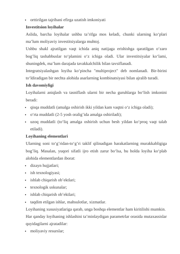 
orttirilgan tajribani efirga uzatish imkoniyati
Investitsion loyihalar
Aslida,  barcha loyihalar ushbu ta’rifga mos keladi,  chunki ularning ko‘plari
ma’lum moliyaviy investitsiyalarga muhtoj.
Ushbu shakl ajratilgan vaqt ichida aniq natijaga erishishga qaratilgan o‘zaro
bog’liq tashabbuslar to‘plamini o‘z ichiga oladi.  Ular  investitsiyalar  ko‘lami,
shuningdek, ma’lum darajada tavakkalchilik bilan tavsiflanadi.
Integratsiyalashgan  loyiha  ko‘pincha  "multiproject"  deb  nomlanadi.  Bir-birini
to‘ldiradigan bir nechta alohida asarlarning kombinatsiyasi bilan ajralib turadi.
Ish davomiyligi
Loyihalarni aniqlash va tasniflash ularni bir necha guruhlarga bo‘lish imkonini
beradi:

qisqa muddatli (amalga oshirish ikki yildan kam vaqtni o‘z ichiga oladi);

o‘rta muddatli (2-5 yosh oralig’ida amalga oshiriladi);

uzoq muddatli (to‘liq amalga oshirish uchun besh yildan ko‘proq vaqt talab
etiladi).
Loyihaning elementlari
Ularning soni to‘g’ridan-to‘g’ri taklif qilinadigan harakatlarning murakkabligiga
bog’liq. Masalan, yuqori sifatli ijro etish zarur bo‘lsa, bu holda loyiha ko‘plab
alohida elementlardan iborat:

dizayn hujjatlari;

ish texnologiyasi;

ishlab chiqarish ob’ektlari;

texnologik uskunalar;

ishlab chiqarish ob’ektlari;

taqdim etilgan ishlar, mahsulotlar, xizmatlar.
Loyihaning xususiyatlariga qarab, unga boshqa elementlar ham kiritilishi mumkin.
Har qanday loyihaning ishlashini ta’minlaydigan parametrlar orasida mutaxassislar
quyidagilarni ajratadilar:

moliyaviy resurslar;
