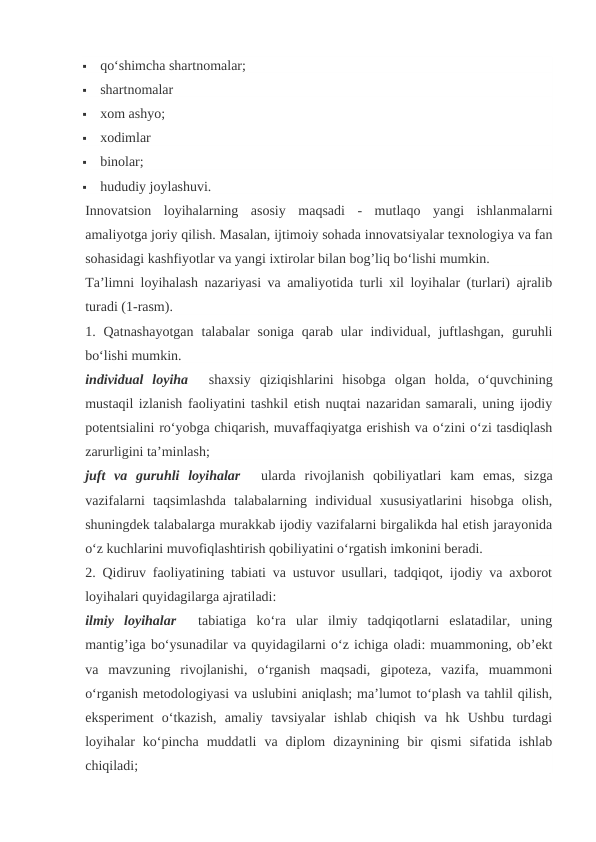 
qo‘shimcha shartnomalar;

shartnomalar

xom ashyo;

xodimlar

binolar;

hududiy joylashuvi.
Innovatsion  loyihalarning  asosiy  maqsadi  -  mutlaqo  yangi  ishlanmalarni
amaliyotga joriy qilish. Masalan, ijtimoiy sohada innovatsiyalar texnologiya va fan
sohasidagi kashfiyotlar va yangi ixtirolar bilan bog’liq bo‘lishi mumkin.
Ta’limni loyihalash nazariyasi va amaliyotida turli xil loyihalar (turlari) ajralib
turadi (1-rasm).
1. Qatnashayotgan  talabalar  soniga  qarab  ular  individual, juftlashgan,  guruhli
bo‘lishi mumkin.
individual  loyiha    shaxsiy  qiziqishlarini  hisobga  olgan  holda,  o‘quvchining
mustaqil izlanish faoliyatini tashkil etish nuqtai nazaridan samarali, uning ijodiy
potentsialini ro‘yobga chiqarish, muvaffaqiyatga erishish va o‘zini o‘zi tasdiqlash
zarurligini ta’minlash;
juft  va  guruhli  loyihalar    ularda  rivojlanish  qobiliyatlari  kam  emas,  sizga
vazifalarni  taqsimlashda  talabalarning  individual  xususiyatlarini  hisobga  olish,
shuningdek talabalarga murakkab ijodiy vazifalarni birgalikda hal etish jarayonida
o‘z kuchlarini muvofiqlashtirish qobiliyatini o‘rgatish imkonini beradi.
2. Qidiruv faoliyatining tabiati va ustuvor usullari, tadqiqot, ijodiy va axborot
loyihalari quyidagilarga ajratiladi:
ilmiy  loyihalar    tabiatiga  ko‘ra  ular  ilmiy  tadqiqotlarni  eslatadilar,  uning
mantig’iga bo‘ysunadilar va quyidagilarni o‘z ichiga oladi: muammoning, ob’ekt
va  mavzuning  rivojlanishi,  o‘rganish  maqsadi,  gipoteza,  vazifa,  muammoni
o‘rganish metodologiyasi va uslubini aniqlash; ma’lumot to‘plash va tahlil qilish,
eksperiment  o‘tkazish,  amaliy  tavsiyalar  ishlab  chiqish  va  hk  Ushbu  turdagi
loyihalar  ko‘pincha  muddatli  va  diplom  dizaynining  bir  qismi  sifatida  ishlab
chiqiladi;
