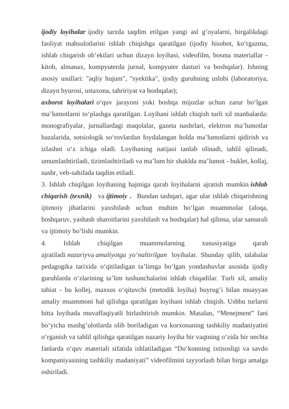 ijodiy loyihalar ijodiy tarzda taqdim etilgan yangi asl g’oyalarni, birgalikdagi
faoliyat  mahsulotlarini  ishlab  chiqishga  qaratilgan  (ijodiy  hisobot,  ko‘rgazma,
ishlab chiqarish ob’ektlari uchun dizayn loyihasi, videofilm, bosma materiallar -
kitob, almanax, kompyuterda jurnal, kompyuter dasturi va boshqalar). Ishning
asosiy usullari: "aqliy hujum", "syektika", ijodiy guruhning uslubi (laboratoriya,
dizayn byurosi, ustaxona, tahririyat va boshqalar);
axborot  loyihalari o‘quv  jarayoni  yoki  boshqa  mijozlar  uchun  zarur  bo‘lgan
ma’lumotlarni to‘plashga qaratilgan. Loyihani ishlab chiqish turli xil manbalarda:
monografiyalar, jurnallardagi maqolalar, gazeta nashrlari, elektron ma’lumotlar
bazalarida, sotsiologik so‘rovlardan foydalangan holda ma’lumotlarni qidirish va
izlashni  o‘z  ichiga  oladi.  Loyihaning  natijasi  tanlab  olinadi,  tahlil  qilinadi,
umumlashtiriladi, tizimlashtiriladi va ma’lum bir shaklda ma’lumot - buklet, kollaj,
nashr, veb-sahifada taqdim etiladi.
3. Ishlab chiqilgan loyihaning hajmiga qarab loyihalarni ajratish mumkin ishlab
chiqarish (texnik)   va ijtimoiy .   Bundan tashqari, agar ular ishlab chiqarishning
ijtimoiy  jihatlarini  yaxshilash  uchun  muhim  bo‘lgan  muammolar  (aloqa,
boshqaruv, yashash sharoitlarini yaxshilash va boshqalar) hal qilinsa, ular samarali
va ijtimoiy bo‘lishi mumkin.
4.
 
Ishlab
 
chiqilgan
 
muammolarning
 
xususiyatiga
 
qarab
ajratiladi nazariyva amaliyotga yo‘naltirilgan  loyihalar. Shunday qilib, talabalar
pedagogika tarixida o‘qitiladigan ta’limga bo‘lgan yondashuvlar asosida ijodiy
guruhlarda o‘zlarining ta’lim tushunchalarini ishlab chiqadilar. Turli xil, amaliy
tabiat - bu kollej, maxsus o‘qituvchi (metodik loyiha) buyrug’i bilan muayyan
amaliy muammoni hal qilishga qaratilgan loyihani ishlab chiqish. Ushbu turlarni
bitta loyihada muvaffaqiyatli birlashtirish mumkin. Masalan, “Menejment” fani
bo‘yicha mashg’ulotlarda olib boriladigan va korxonaning tashkiliy madaniyatini
o‘rganish va tahlil qilishga qaratilgan nazariy loyiha bir vaqtning o‘zida bir nechta
fanlarda o‘quv materiali sifatida ishlatiladigan “Do‘konning ixtisosligi va savdo
kompaniyasining tashkiliy madaniyati” videofilmini tayyorlash bilan birga amalga
oshiriladi.
