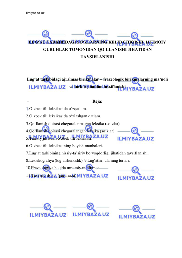 Ilmiybaza.uz 
 
 
 
 
LUG‘AT TARKIBIDAGI SO‘ZLARNING KELIB CHIQISHI, IJTIMOIY 
GURUHLAR TOMONIDAN QO‘LLANISHI JIHATIDAN 
TAVSIFLANISHI 
 
 
Lug‘at tarkibidagi ajralmas birikmalar – frazeologik birikmalarning ma’noli 
va tarkib jihatdan tavsiflanishi 
 
Reja: 
1.O‘zbek tili leksikasida o‘zqatlam.  
2.O‘zbek tili leksikasida o‘zlashgan qatlam.  
3.Qo‘llanish doirasi chegaralanmagan leksika (so‘zlar).  
4.Qo‘llanish doirasi chegaralangan leksika (so‘zlar).  
5.Tarixiy jihatdan o‘zbek tili leksikasi.  
6.O‘zbek tili leksikasining boyish manbalari. 
7.Lug‘at tarkibining hissiy-ta’siriy bo‘yoqdorligi jihatidan tavsiflanishi.  
8.Leksikografiya (lug‘atshunoslik). 9.Lug‘atlar, ularning turlari.  
10.Frazeologiya haqida umumiy ma’lumot. 
11.Tasviriy ifoda  (parafraza). 
 
 
 
 
 
 
 
 
