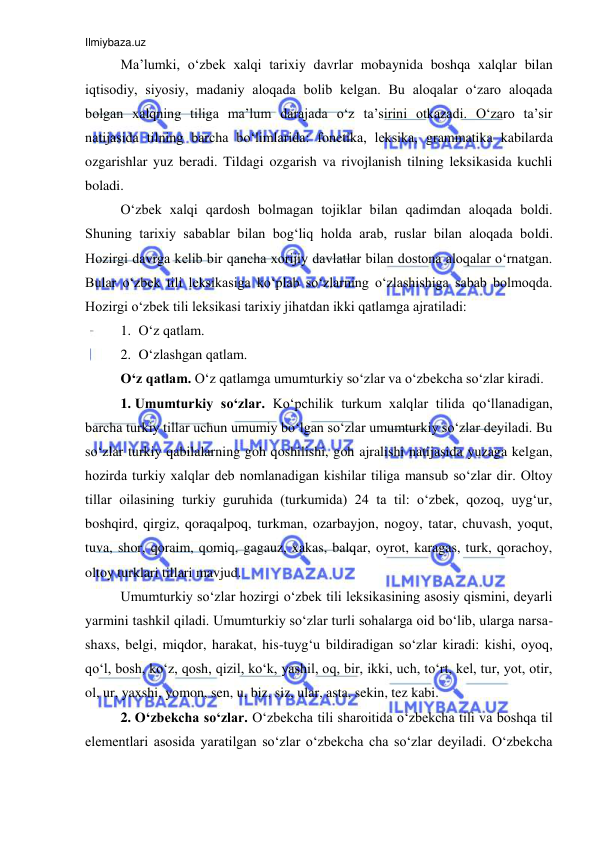 Ilmiybaza.uz 
 
Ma’lumki, o‘zbek xalqi tarixiy davrlar mobaynida boshqa xalqlar bilan 
iqtisodiy, siyosiy, madaniy aloqada bolib kelgan. Bu aloqalar o‘zaro aloqada 
bolgan xalqning tiliga ma’lum darajada o‘z ta’sirini otkazadi. O‘zaro ta’sir 
natijasida tilning barcha bo‘limlarida: fonetika, leksika, grammatika kabilarda 
ozgarishlar yuz beradi. Tildagi ozgarish va rivojlanish tilning leksikasida kuchli 
boladi. 
O‘zbek xalqi qardosh bolmagan tojiklar bilan qadimdan aloqada boldi. 
Shuning tarixiy sabablar bilan bog‘liq holda arab, ruslar bilan aloqada boldi. 
Hozirgi davrga kelib bir qancha xorijiy davlatlar bilan dostona aloqalar o‘rnatgan. 
Bular o‘zbek tili leksikasiga ko‘plab so‘zlarning o‘zlashishiga sabab bolmoqda. 
Hozirgi o‘zbek tili leksikasi tarixiy jihatdan ikki qatlamga ajratiladi:  
1. O‘z qatlam. 
2. O‘zlashgan qatlam.  
O‘z qatlam. O‘z qatlamga umumturkiy so‘zlar va o‘zbekcha so‘zlar kiradi. 
1. Umumturkiy so‘zlar. Ko‘pchilik turkum xalqlar tilida qo‘llanadigan, 
barcha turkiy tillar uchun umumiy bo‘lgan so‘zlar umumturkiy so‘zlar deyiladi. Bu 
so‘zlar turkiy qabilalarning goh qoshilishi, goh ajralishi natijasida yuzaga kelgan, 
hozirda turkiy xalqlar deb nomlanadigan kishilar tiliga mansub so‘zlar dir. Oltoy 
tillar oilasining turkiy guruhida (turkumida) 24 ta til: o‘zbek, qozoq, uyg‘ur, 
boshqird, qirgiz, qoraqalpoq, turkman, ozarbayjon, nogoy, tatar, chuvash, yoqut, 
tuva, shor, qoraim, qomiq, gagauz, xakas, balqar, oyrot, karagas, turk, qorachoy, 
oltoy turklari tillari mavjud.  
Umumturkiy so‘zlar hozirgi o‘zbek tili leksikasining asosiy qismini, deyarli 
yarmini tashkil qiladi. Umumturkiy so‘zlar turli sohalarga oid bo‘lib, ularga narsa-
shaxs, belgi, miqdor, harakat, his-tuyg‘u bildiradigan so‘zlar kiradi: kishi, oyoq, 
qo‘l, bosh, ko‘z, qosh, qizil, ko‘k, yashil, oq, bir, ikki, uch, to‘rt, kel, tur, yot, otir, 
ol, ur, yaxshi, yomon, sen, u, biz, siz, ular, asta, sekin, tez kabi.  
2. O‘zbekcha so‘zlar. O‘zbekcha tili sharoitida o‘zbekcha tili va boshqa til 
elementlari asosida yaratilgan so‘zlar o‘zbekcha cha so‘zlar deyiladi. O‘zbekcha 
