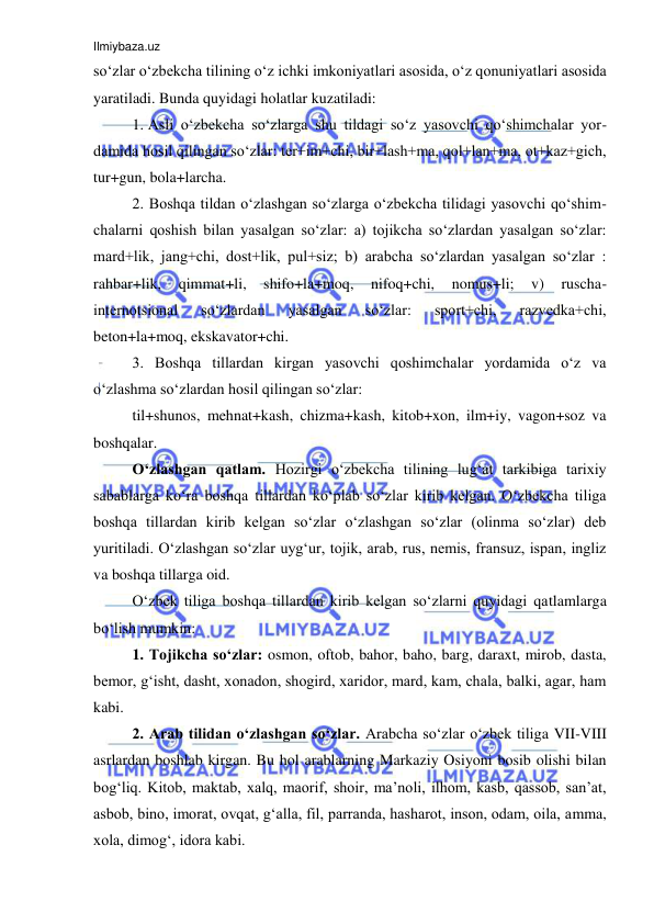 Ilmiybaza.uz 
 
so‘zlar o‘zbekcha tilining o‘z ichki imkoniyatlari asosida, o‘z qonuniyatlari asosida 
yaratiladi. Bunda quyidagi holatlar kuzatiladi: 
1. Asli o‘zbekcha so‘zlarga shu tildagi so‘z yasovchi qo‘shimchalar yor-
damida hosil qilingan so‘zlar: ter+im+chi, bir+lash+ma, qol+lan+ma, ot+kaz+gich, 
tur+gun, bola+larcha.  
2. Boshqa tildan o‘zlashgan so‘zlarga o‘zbekcha tilidagi yasovchi qo‘shim-
chalarni qoshish bilan yasalgan so‘zlar: a) tojikcha so‘zlardan yasalgan so‘zlar: 
mard+lik, jang+chi, dost+lik, pul+siz; b) arabcha so‘zlardan yasalgan so‘zlar : 
rahbar+lik, 
qimmat+li, 
shifo+la+moq, 
nifoq+chi, 
nomus+li; 
v) 
ruscha-
internotsional 
so‘zlardan 
yasalgan 
so‘zlar: 
sport+chi, 
razvedka+chi, 
beton+la+moq, ekskavator+chi.  
3. Boshqa tillardan kirgan yasovchi qoshimchalar yordamida o‘z va 
o‘zlashma so‘zlardan hosil qilingan so‘zlar:  
til+shunos, mehnat+kash, chizma+kash, kitob+xon, ilm+iy, vagon+soz va 
boshqalar.  
O‘zlashgan qatlam. Hozirgi o‘zbekcha tilining lug‘at tarkibiga tarixiy 
sabablarga ko‘ra boshqa tillardan ko‘plab so‘zlar kirib kelgan. O‘zbekcha tiliga 
boshqa tillardan kirib kelgan so‘zlar o‘zlashgan so‘zlar (olinma so‘zlar) deb 
yuritiladi. O‘zlashgan so‘zlar uyg‘ur, tojik, arab, rus, nemis, fransuz, ispan, ingliz 
va boshqa tillarga oid.  
O‘zbek tiliga boshqa tillardan kirib kelgan so‘zlarni quyidagi qatlamlarga 
bo‘lish mumkin: 
1. Tojikcha so‘zlar: osmon, oftob, bahor, baho, barg, daraxt, mirob, dasta, 
bemor, g‘isht, dasht, xonadon, shogird, xaridor, mard, kam, chala, balki, agar, ham 
kabi. 
2. Arab tilidan o‘zlashgan so‘zlar. Arabcha so‘zlar o‘zbek tiliga VII-VIII 
asrlardan boshlab kirgan. Bu hol arablarning Markaziy Osiyoni bosib olishi bilan 
bog‘liq. Kitob, maktab, xalq, maorif, shoir, ma’noli, ilhom, kasb, qassob, san’at, 
asbob, bino, imorat, ovqat, g‘alla, fil, parranda, hasharot, inson, odam, oila, amma, 
xola, dimog‘, idora kabi.  
