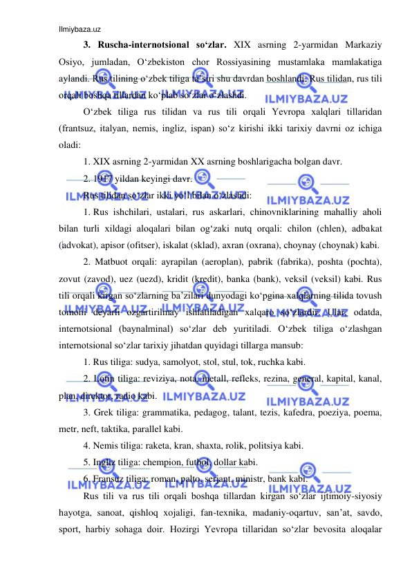 Ilmiybaza.uz 
 
3. Ruscha-internotsional so‘zlar. XIX asrning 2-yarmidan Markaziy 
Osiyo, jumladan, O‘zbekiston chor Rossiyasining mustamlaka mamlakatiga 
aylandi. Rus tilining o‘zbek tiliga ta’siri shu davrdan boshlandi. Rus tilidan, rus tili 
orqali boshqa tillardan ko‘plab so‘zlar o‘zlashdi. 
O‘zbek tiliga rus tilidan va rus tili orqali Yevropa xalqlari tillaridan 
(frantsuz, italyan, nemis, ingliz, ispan) so‘z kirishi ikki tarixiy davrni oz ichiga 
oladi:  
1. XIX asrning 2-yarmidan XX asrning boshlarigacha bolgan davr.  
2. 1917 yildan keyingi davr. 
Rus tilidan so‘zlar ikki yo‘l bilan o‘zlashdi:  
1. Rus ishchilari, ustalari, rus askarlari, chinovniklarining mahalliy aholi 
bilan turli xildagi aloqalari bilan og‘zaki nutq orqali: chilon (chlen), adbakat 
(advokat), apisor (ofitser), iskalat (sklad), axran (oxrana), choynay (choynak) kabi. 
2. Matbuot orqali: ayrapilan (aeroplan), pabrik (fabrika), poshta (pochta), 
zovut (zavod), uez (uezd), kridit (kredit), banka (bank), veksil (veksil) kabi. Rus 
tili orqali kirgan so‘zlarning ba’zilari dunyodagi ko‘pgina xalqlarning tilida tovush 
tomoni deyarli ozgartirilmay ishlatiladigan xalqaro so‘zlardir. Ular, odatda, 
internotsional (baynalminal) so‘zlar deb yuritiladi. O‘zbek tiliga o‘zlashgan 
internotsional so‘zlar tarixiy jihatdan quyidagi tillarga mansub: 
1. Rus tiliga: sudya, samolyot, stol, stul, tok, ruchka kabi.  
2. Lotin tiliga: reviziya, nota, metall, refleks, rezina, general, kapital, kanal, 
plan, direktor, radio kabi.  
3. Grek tiliga: grammatika, pedagog, talant, tezis, kafedra, poeziya, poema, 
metr, neft, taktika, parallel kabi.  
4. Nemis tiliga: raketa, kran, shaxta, rolik, politsiya kabi.  
5. Ingliz tiliga: chempion, futbol, dollar kabi.  
6. Fransuz tiliga: roman, palto, serjant, ministr, bank kabi.  
Rus tili va rus tili orqali boshqa tillardan kirgan so‘zlar ijtimoiy-siyosiy 
hayotga, sanoat, qishloq xojaligi, fan-texnika, madaniy-oqartuv, san’at, savdo, 
sport, harbiy sohaga doir. Hozirgi Yevropa tillaridan so‘zlar bevosita aloqalar 
