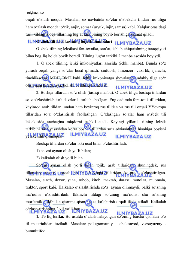 Ilmiybaza.uz 
 
orqali o‘zlash moqda. Masalan, oz navbatida so‘zlar o‘zbekcha tilidan rus tiliga 
ham o‘zlash moqda: o‘rik, anjir, somsa (uryuk, injir, samsa) kabi. Xalqlar orasidagi 
turli xildagi aloqa tillarning lug‘at tarkibining boyib borishiga xizmat qiladi.  
O‘zbek tili leksikasining boyish manbalari  
O‘zbek tilining leksikasi fan-texnika, san’at, ishlab chiqarishning taraqqiyoti 
bilan bog‘liq holda boyib boradi. Tilning lug‘at tarkibi 2 manba asosida boyiydi.  
1. O‘zbek tilining ichki imkoniyatlari asosida (ichki manba). Bunda so‘z 
yasash orqali yangi so‘zlar hosil qilinadi: sinfdosh, limonzor, vazirlik, ijarachi, 
tinchliksevar, MDH, BMT kabi. Ichki imkoniyatga shevalardan adabiy tilga so‘z 
olish ham kiradi: aya, bolish, uvildiriq (ikra) kabi.  
2. Boshqa tillardan so‘z olish (tashqi manba). O‘zbek tiliga boshqa tillardan 
so‘z o‘zlashtirish turli davrlarda turlicha bo‘lgan. Eng qadimda fors-tojik tillaridan, 
keyinroq arab tilidan, undan ham keyinroq rus tilidan va rus tili orqali YYevropa 
tillaridan so‘z o‘zlashtirish faollashgan. O‘zlashgan so‘zlar ham o‘zbek tili 
leksikasida anchagina miqdorni tashkil etadi. Keyingi yillarda tilning leksik 
tarkibini so‘z yasashdan ko‘ra boshqa tillardan so‘z o‘zlashtirish hisobiga boyishi 
yetakchilik qilmoqda. 
Boshqa tillardan so‘zlar ikki usul bilan o‘zlashtiriladi: 
1) so‘zni aynan olish yo‘li bilan;  
2) kalkalab olish yo‘li bilan. 
So‘zni aynan olish yo‘li bilan tojik, arab tillaridan, shuningdek, rus 
tillaridan, rus tili orqali boshqa Yevropa tillaridan ko‘proq o‘zlashtirilgan. 
Masalan, sinch, devor, yana, rubob, kitob, maktab, daraxt, mutolaa, muomala, 
traktor, sport kabi. Kalkalab o‘zlashtirishda so‘z  aynan olinmaydi, balki so‘zning 
ma’nolisi o‘zlashtiriladi. Ikkinchi tildagi so‘zning ma’nolisi shu so‘zning 
morfemik tarkibidan qismma-qism nusxa ko‘chirish orqali ifoda etiladi. Kalkalab 
o‘zlash-tirishning 2 xil yo‘li bor:  
1. To‘liq kalka. Bu usulda o‘zlashtirilayotgan so‘zning barcha qismlari o‘z 
til materialidan tuziladi. Masalan: polugramatnıy – chalasavod, vsesoyuznıy - 
butunittifoq.  
