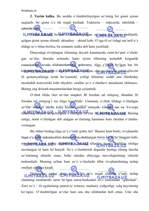 Ilmiybaza.uz 
 
2. Yarim kalka. Bu usulda o‘zlashtirilayotgan so‘zning bir qismi aynan 
saqlanib, bir qismi o‘z tili orqali beriladi. Traktorist – traktorchi, tabelshik – 
tabelchi kabi. 
Yarim kalkada ba’zan o‘zlashtirilayotgan so‘zning bir qismi tashlanib, 
qolgan qismi aynan olinadi: aktualnıy – aktual kabi. O‘zga til so‘zidagi ma’noli o‘z 
tildagi so‘z bilan berilsa, bu semantic kalka deb ham yuritiladi.  
Dunyodagi rivojlangan tillarning deyarli hammasida ozmi-ko‘pmi o‘zlash-
gan so‘zlar, iboralar uchrashi, hatto ayrim tillarning aralashib ketganlik 
xususiyatlari avvalo tilshunoslarning, qolaversa, tilga e’tibori bo‘lgan har bir 
kishining ham diqqatini o‘ziga jalb qiladi. Ayniqsa, chet so‘zlarning qabul qiluvchi 
til qonuniyatlariga tezda bo‘ysunishi, yotligi bilinmay xuddi ona tilinikiday 
moslashib ketaverishi kabi obyektiv omillar so‘z o‘zlashuvi masalasini tilshunos-
likning eng dolzarb muammolaridan biriga aylantirdi.  
O‘zbek tilida chet so‘zlar miqdori 40 foizdan sal ortiqroq, shundan 26 
foizdan sal ortiqrog‘i rus tiliga tegishlidir. Umuman, o‘zbek tilidagi o‘zlashgan 
so‘zlar miqdori uncha katta hissani tashkil etmaydi. Chunki rus va Yevropa 
tillarining deyarli ko‘pchiligida o‘zlashgan so‘zlar 60 foizdan kam emas. Buning 
ustiga, nomi o‘zlashgan deb atalgan so‘zlarning hammasi ham chetdan o‘zlasha-
vermagan.  
Bir tildan boshqa tilga so‘z o‘tishi ijobiy hol. Shunisi ham borki, rivojlanishi 
faqat o‘z ichki imkoniyatlari doirasi bilan cheklangan biron-bir til bo‘lmagani kabi, 
rivojlanishi faqat tashqi imkoniyat – boshqa tillardan lisoniy birliklar olishga 
asoslangan til ham bo‘lmaydi. So‘z o‘zlashtirish deganda boshqa tilning barcha 
so‘zlarining olinishi emas, balki ulardan ehtiyojga muvofiqlarining olinishi 
tushuniladi. Shuning uchun ham so‘z o‘zlashishi tillar rivojlanishining tashqi 
omillari sirasiga kiradi.  
Darhaqiqat, tashqi olam to‘la-to‘kis so‘z orqali elakdan o‘tadi, tashqi 
olamning nomlanishi zarur bo‘lgan narsa-hodisalari so‘z tomonidan “qidiriladi”. 
Zero so‘z – til egalarining jamoaviy xotirasi, madaniy yodgorligi, xalq hayotining 
ko‘zgusi. O‘zlashtirilgan so‘zlar ham ana shu sifatlardan holi emas. Ular shu 
