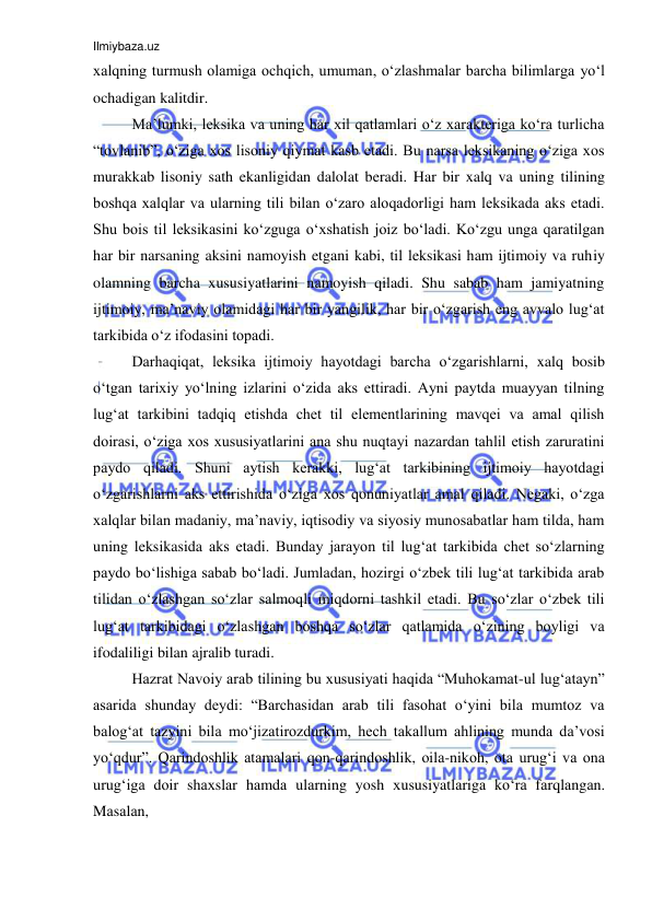 Ilmiybaza.uz 
 
xalqning turmush olamiga ochqich, umuman, o‘zlashmalar barcha bilimlarga yo‘l 
ochadigan kalitdir.  
Ma’lumki, leksika va uning har xil qatlamlari o‘z xarakteriga ko‘ra turlicha 
“tovlanib”, o‘ziga xos lisoniy qiymat kasb etadi. Bu narsa leksikaning o‘ziga xos 
murakkab lisoniy sath ekanligidan dalolat beradi. Har bir xalq va uning tilining 
boshqa xalqlar va ularning tili bilan o‘zaro aloqadorligi ham leksikada aks etadi. 
Shu bois til leksikasini ko‘zguga o‘xshatish joiz bo‘ladi. Ko‘zgu unga qaratilgan 
har bir narsaning aksini namoyish etgani kabi, til leksikasi ham ijtimoiy va ruhiy 
olamning barcha xususiyatlarini namoyish qiladi. Shu sabab ham jamiyatning 
ijtimoiy, ma’naviy olamidagi har bir yangilik, har bir o‘zgarish eng avvalo lug‘at 
tarkibida o‘z ifodasini topadi.  
Darhaqiqat, leksika ijtimoiy hayotdagi barcha o‘zgarishlarni, xalq bosib 
o‘tgan tarixiy yo‘lning izlarini o‘zida aks ettiradi. Ayni paytda muayyan tilning 
lug‘at tarkibini tadqiq etishda chet til elementlarining mavqei va amal qilish 
doirasi, o‘ziga xos xususiyatlarini ana shu nuqtayi nazardan tahlil etish zaruratini 
paydo qiladi. Shuni aytish kerakki, lug‘at tarkibining ijtimoiy hayotdagi 
o‘zgarishlarni aks ettirishida o‘ziga xos qonuniyatlar amal qiladi. Negaki, o‘zga 
xalqlar bilan madaniy, ma’naviy, iqtisodiy va siyosiy munosabatlar ham tilda, ham 
uning leksikasida aks etadi. Bunday jarayon til lug‘at tarkibida chet so‘zlarning 
paydo bo‘lishiga sabab bo‘ladi. Jumladan, hozirgi o‘zbek tili lug‘at tarkibida arab 
tilidan o‘zlashgan so‘zlar salmoqli miqdorni tashkil etadi. Bu so‘zlar o‘zbek tili 
lug‘at tarkibidagi o‘zlashgan boshqa so‘zlar qatlamida o‘zining boyligi va 
ifodaliligi bilan ajralib turadi.  
Hazrat Navoiy arab tilining bu xususiyati haqida “Muhokamat-ul lug‘atayn” 
asarida shunday deydi: “Barchasidan arab tili fasohat o‘yini bila mumtoz va 
balog‘at tazyini bila mo‘jizatirozdurkim, hech takallum ahlining munda da’vosi 
yo‘qdur”. Qаrindоshlik аtаmаlаri qоn-qаrindоshlik, оilа-nikоh, оtа urug‘i vа оnа 
urug‘igа dоir shахslаr hаmdа ulаrning yosh хususiyatlаrigа ko‘rа fаrqlаngаn. 
Mаsаlаn,  
