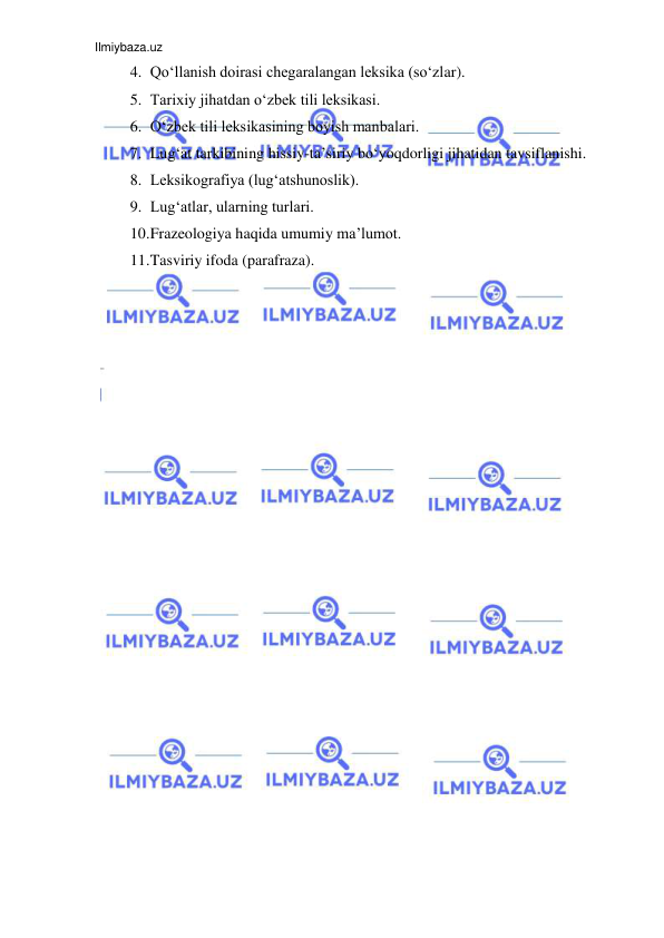 Ilmiybaza.uz 
 
4. Qo‘llanish doirasi chegaralangan leksika (so‘zlar).  
5. Tarixiy jihatdan o‘zbek tili leksikasi.  
6. O‘zbek tili leksikasining boyish manbalari.  
7. Lug‘at tarkibining hissiy-ta’siriy bo‘yoqdorligi jihatidan tavsiflanishi.  
8. Leksikografiya (lug‘atshunoslik).  
9. Lug‘atlar, ularning turlari.  
10. Frazeologiya haqida umumiy ma’lumot.  
11. Tasviriy ifoda (parafraza). 
 
