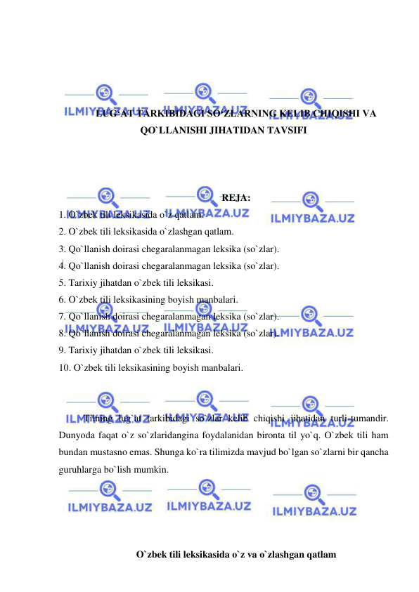  
 
 
 
 
 
LUG‘AT TARKIBIDAGI SO‘ZLARNING KELIB CHIQISHI VA 
QO`LLANISHI JIHATIDAN TAVSIFI 
 
 
 
REJA: 
1. O`zbek tili leksikasida o`z qatlam. 
2. O`zbek tili leksikasida o`zlashgan qatlam. 
3. Qo`llanish doirasi chegaralanmagan leksika (so`zlar). 
4. Qo`llanish doirasi chegaralanmagan leksika (so`zlar). 
5. Tarixiy jihatdan o`zbek tili leksikasi. 
6. O`zbek tili leksikasining boyish manbalari. 
7. Qo`llanish doirasi chegaralanmagan leksika (so`zlar). 
8. Qo`llanish doirasi chegaralanmagan leksika (so`zlar). 
9. Tarixiy jihatdan o`zbek tili leksikasi. 
10. O`zbek tili leksikasining boyish manbalari. 
 
 
Tilning lug`at tarkibidagi so`zlar kelib chiqishi jihatidan turli-tumandir. 
Dunyoda faqat o`z so`zlaridangina foydalanidan bironta til yo`q. O`zbek tili ham 
bundan mustasno emas. Shunga ko`ra tilimizda mavjud bo`lgan so`zlarni bir qancha 
guruhlarga bo`lish mumkin.  
 
 
 
 
O`zbek tili leksikasida o`z va o`zlashgan qatlam 
 
