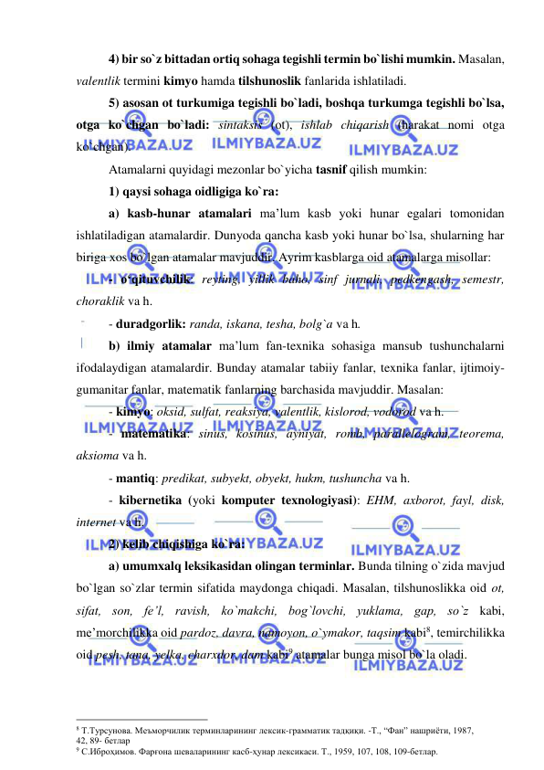  
 
 
4) bir so`z bittadan ortiq sohaga tegishli termin bo`lishi mumkin. Masalan, 
valentlik termini kimyo hamda tilshunoslik fanlarida ishlatiladi. 
 
5) asosan ot turkumiga tegishli bo`ladi, boshqa turkumga tegishli bo`lsa, 
otga ko`chgan bo`ladi: sintaksis (ot), ishlab chiqarish (harakat nomi otga 
ko`chgan). 
Atamalarni quyidagi mezonlar bo`yicha tasnif qilish mumkin: 
1) qaysi sohaga oidligiga ko`ra: 
a) kasb-hunar atamalari ma’lum kasb yoki hunar egalari tomonidan 
ishlatiladigan atamalardir. Dunyoda qancha kasb yoki hunar bo`lsa, shularning har 
biriga xos bo`lgan atamalar mavjuddir. Ayrim kasblarga oid atamalarga misollar:  
- o‘qituvchilik: reyting, yillik baho, sinf jurnali, pedkengash, semestr, 
choraklik va h. 
- duradgorlik: randa, iskana, tesha, bolg`a va h. 
b) ilmiy atamalar ma’lum fan-texnika sohasiga mansub tushunchalarni 
ifodalaydigan atamalardir. Bunday atamalar tabiiy fanlar, texnika fanlar, ijtimoiy-
gumanitar fanlar, matematik fanlarning barchasida mavjuddir. Masalan:  
- kimyo: oksid, sulfat, reaksiya, valentlik, kislorod, vodorod va h.  
- matematika: sinus, kosinus, ayniyat, romb, parallelogram, teorema, 
aksioma va h.  
- mantiq: predikat, subyekt, obyekt, hukm, tushuncha va h. 
- kibernetika (yoki komputer texnologiyasi): EHM, axborot, fayl, disk, 
internet va h. 
2) kelib chiqishiga ko`ra:  
a) umumxalq leksikasidan olingan terminlar. Bunda tilning o`zida mavjud 
bo`lgan so`zlar termin sifatida maydonga chiqadi. Masalan, tilshunoslikka oid ot, 
sifat, son, fe’l, ravish, ko`makchi, bog`lovchi, yuklama, gap, so`z kabi, 
me’morchilikka oid pardoz, davra, namoyon, o`ymakor, taqsim kabi8, temirchilikka 
oid pesh, tana, yelka, charxdor, dam kabi9 atamalar bunga misol bo`la oladi. 
                                                 
8 Т.Турсунова. Меъморчилик терминларининг лексик-грамматик тадқиқи. -Т., “Фан” нашриёти, 1987,                
42, 89- бетлар 
9 С.Иброҳимов. Фарғона шеваларининг касб-ҳунар лексикаси. Т., 1959, 107, 108, 109-бетлар. 
