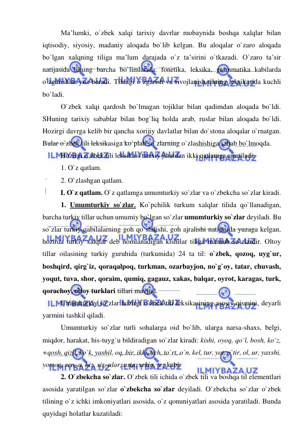  
 
Ma’lumki, o`zbek xalqi tarixiy davrlar mobaynida boshqa xalqlar bilan 
iqtisodiy, siyosiy, madaniy aloqada bo`lib kelgan. Bu aloqalar o`zaro aloqada 
bo`lgan xalqning tiliga ma’lum darajada o`z ta’sirini o`tkazadi. O`zaro ta’sir 
natijasida tilning barcha bo`limlarida: fonetika, leksika, grammatika kabilarda 
o`zgarishlar yuz beradi. Tildagi o`zgarish va rivojlanish tilning leksikasida kuchli 
bo`ladi. 
O`zbek xalqi qardosh bo`lmagan tojiklar bilan qadimdan aloqada bo`ldi. 
SHuning tarixiy sabablar bilan bog`liq holda arab, ruslar bilan aloqada bo`ldi. 
Hozirgi davrga kelib bir qancha xorijiy davlatlar bilan do`stona aloqalar o`rnatgan. 
Bular o`zbek tili leksikasiga ko`plab so`zlarning o`zlashishiga sabab bo`lmoqda. 
Hozirgi o`zbek tili leksikasi tarixiy jihatdan ikki qatlamga ajratiladi: 
1. O`z qatlam. 
2. O`zlashgan qatlam. 
I. O`z qatlam. O`z qatlamga umumturkiy so`zlar va o`zbekcha so`zlar kiradi. 
1. Umumturkiy so`zlar. Ko`pchilik turkum xalqlar tilida qo`llanadigan, 
barcha turkiy tillar uchun umumiy bo`lgan so`zlar umumturkiy so`zlar deyiladi. Bu 
so`zlar turkiy qabilalarning goh qo`shilishi, goh ajralishi natijasida yuzaga kelgan, 
hozirda turkiy xalqlar deb nomlanadigan kishilar tiliga mansub so`zlardir. Oltoy 
tillar oilasining turkiy guruhida (turkumida) 24 ta til: o`zbek, qozoq, uyg`ur, 
boshqird, qirg`iz, qoraqalpoq, turkman, ozarbayjon, no`g`oy, tatar, chuvash, 
yoqut, tuva, shor, qoraim, qumiq, gagauz, xakas, balqar, oyrot, karagas, turk, 
qorachoy, oltoy turklari tillari mavjud. 
Umumturkiy so`zlar hozirgi o`zbek tili leksikasining asosiy qismini, deyarli 
yarmini tashkil qiladi. 
Umumturkiy so`zlar turli sohalarga oid bo`lib, ularga narsa-shaxs, belgi, 
miqdor, harakat, his-tuyg`u bildiradigan so`zlar kiradi: kishi, oyoq, qo`l, bosh, ko`z, 
+qosh, qizil, ko`k, yashil, oq, bir, ikki, uch, to`rt, o`n, kel, tur, yot, o`tir, ol, ur, yaxshi, 
yomon, sen, u, biz, siz, ular, asta, sekin, tez kabi. 
2. O`zbekcha so`zlar. O`zbek tili ichida o`zbek tili va boshqa til elementlari 
asosida yaratilgan so`zlar o`zbekcha so`zlar deyiladi. O`zbekcha so`zlar o`zbek 
tilining o`z ichki imkoniyatlari asosida, o`z qonuniyatlari asosida yaratiladi. Bunda 
quyidagi holatlar kuzatiladi: 
