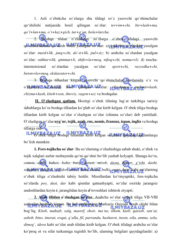  
 
1. Asli o`zbekcha so`zlarga shu tildagi so`z yasovchi qo`shimchalar 
qo‘shilishi 
natijasida 
hosil 
qilingan 
so`zlar: 
ter+im+chi, 
bir+lash+ma, 
qo`l+lan+ma, o`t+kaz+gich, tur+g`un, bola+larcha. 
2. 
Boshqa 
tildan 
o`zlashgan 
so`zlarga 
o`zbek 
tilidagi 
yasovchi 
qo`shimchalarni qo`shish bilan yasalgan so`zlar: a) tojikcha so`zlardan yasalgan 
so`zlar: mard+lik, jang+chi, do`st+lik, pul+siz; b) arabcha so`zlardan yasalgan 
so`zlar: rahbar+lik, qimmat+li, shifo+la+moq, nifoq+chi, nomus+li; d) ruscha-
internotsional 
so`zlardan 
yasalgan 
so`zlar: 
sport+chi, 
razvedka+chi, 
beton+la+moq, ekskavator+chi. 
3. Boshqa tillardan kirgan yasovchi qo`shimchalar yordamida o`z va 
o`zlashma 
so`zlardan 
hosil 
qilingan 
so`zlar: 
til+shunos, 
mehnat+kash, 
chizma+kash, kitob+xon, ilm+iy, vagon+soz va boshqalar. 
 II. O`zlashgan qatlam. Hozirgi o`zbek tilining lug`at tarkibiga tarixiy 
sabablarga ko`ra boshqa tillardan ko`plab so`zlar kirib kelgan. O`zbek tiliga boshqa 
tillardan kirib kelgan so`zlar o`zlashgan so`zlar (olinma so`zlar) deb yuritiladi. 
O`zlashgan so`zlar uyg`ur, tojik, arab, rus, nemis, fransuz, ispan, ingliz va boshqa 
tillarga oid. 
O`zbek tiliga boshqa tillardan kirib kelgan so`zlarni quyidagi qatlamlarga 
bo`lish mumkin: 
1. Fors-tojikcha so`zlar: Bu so‘zlarning o‘zlashishiga sabab shuki, o‘zbek va 
tojik xalqlari asrlar mobaynida qo‘ni-qo‘shni bo‘lib yashab kelyapti. Shunga ko‘ra, 
osmon, oftob, bahor, baho, barg, daraxt, mirob, dasta, bemor, g`isht, dasht, 
xonadon, shogird, xaridor, mard, kam, chala, balki, agar, ham kabi so‘zlarning 
o‘zbek tiliga o‘zlashishi tabiiy holdir. Misollardan ko‘rinyaptiki, fors-tojikcha 
so‘zlarda poy, dast, dar kabi qismlar qatnashyapti, so‘zlar oxirida jarangsiz 
undoshlardan kеyin t, jaranglidan kеyin d tovushlari ishtirok etyapti; 
2. Arab tilidan o`zlashgan so`zlar. Arabcha so`zlar o`zbek tiliga VII-VIII 
asrlardan boshlab kirgan. Bu hol arablarning Markaziy Osiyoni bosib olishi bilan 
bog`liq. Kitob, maktab, xalq, maorif, shoir, ma’no, ilhom, kasb, qassob, san’at, 
asbob, bino, imorat, ovqat, g`alla, fil, parranda, hasharot, inson, oila, amma, xola, 
dimog`, idora kabi so‘zlar arab tilidan kirib kelgan. O‘zbеk tilidagi arabcha so‘zlar 
ko‘proq ot va sifat turkumiga tеgishli bo‘lib, ularning bеlgilari quyidagilardir: a) 
