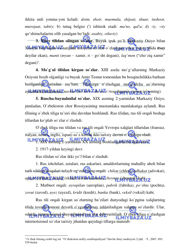  
 
ikkita unli yonma-yon kеladi: doim, shoir, muomala, shijoat, shuur, inshoot, 
murojaat, tabiiy; b) tutuq bеlgisi (') ishtirok etadi: ma'no, qal'a; d) -iy, -viy 
qo‘shimchalarini olib yasalgan bo‘ladi: asabiy, oilaviy) 
3. Xitoy tilidan olingan so`zlar. Buyuk ipak yo`li Markaziy Osiyo bilan 
Xitoyni bog`lagan va natijada xitoycha so`zlar o`zlashgan: choy (xitoy tilida ttsay 
dеyilar ekan), manti (myan – xamir, ti – go`sht degani), lag`mon (“cho`ziq xamir” 
degani)1.  
4. Mo`g`ul tilidan kirgan so`zlar. XIII asrda mo`g`ullarning Markaziy 
Osiyoni bosib olganligi va buyuk Amir Temur tomonidan bu bosqinchilikka barham 
berilganligi tarixdan ma’lum. Tilimizga o`zlashgan mo`g`ulcha so`zlarning 
ayrimlarini keltiramiz: navkar (no`xo`r – do`st, o`rtoq degani), tuman (o`n ming).  
5. Ruscha-baynalmilal so`zlar. XIX asrning 2-yarmidan Markaziy Osiyo, 
jumladan, O`zbekiston chor Rossiyasining mustamlaka mamlakatiga aylandi. Rus 
tilining o`zbek tiliga ta’siri shu davrdan boshlandi. Rus tilidan, rus tili orqali boshqa 
tillardan ko`plab so`zlar o`zlashdi. 
O`zbek tiliga rus tilidan va rus tili orqali Yevropa xalqlari tillaridan (fransuz, 
italyan, nemis, ingliz, ispan) so`z kirishi ikki tarixiy davrni o`z ichiga oladi: 
1. XIX asrning 2-yarmidan XX asrning boshlarigacha bo`lgan davr. 
2. 1917-yildan keyingi davr. 
Rus tilidan so`zlar ikki yo`l bilan o`zlashdi: 
1. Rus ishchilari, ustalari, rus askarlari, amaldorlarining mahalliy aholi bilan 
turli xildagi aloqalari tufayli og`zaki nutq orqali: chilon (chlen), adbakat (advokat), 
apisor (ofitser), iskalat (sklad), axran (oxrana), choynay (choynak) kabi. 
2. Matbuot orqali: ayrapilan (aeroplan), pabrik (fabrika), po`shta (pochta), 
zovut (zavod), uyez (uyezd), kridit (kredit), banka (bank), veksil (veksil) kabi. 
Rus tili orqali kirgan so`zlarning ba’zilari dunyodagi ko`pgina xalqlarning 
tilida tovush tomoni deyarli o`zgartirilmay ishlatiladigan xalqaro so`zlardir. Ular, 
odatda, internotsional (baynalminal) so`zlar deb yuritiladi. O`zbek tiliga o`zlashgan 
internotsional so`zlar tarixiy jihatdan quyidagi tillarga mansub: 
                                                 
1 O`zbek tilining izohli lug`ati. “O`zbekiston milliy ensiklopediyasi” Davlat ilmiy nashriyoti.2-jild,  –T., 2007, 493, 
539-betlar. 
 
