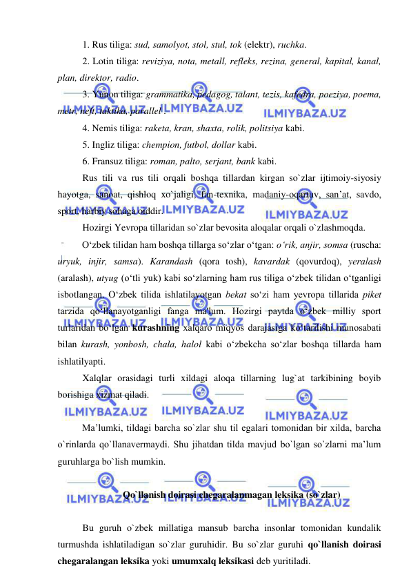  
 
1. Rus tiliga: sud, samolyot, stol, stul, tok (elektr), ruchka. 
2. Lotin tiliga: reviziya, nota, metall, refleks, rezina, general, kapital, kanal, 
plan, direktor, radio. 
3. Yunon tiliga: grammatika, pedagog, talant, tezis, kafedra, poeziya, poema, 
metr, neft, taktika, parallel . 
4. Nemis tiliga: raketa, kran, shaxta, rolik, politsiya kabi. 
5. Ingliz tiliga: chempion, futbol, dollar kabi. 
6. Fransuz tiliga: roman, palto, serjant, bank kabi. 
Rus tili va rus tili orqali boshqa tillardan kirgan so`zlar ijtimoiy-siyosiy 
hayotga, sanoat, qishloq xo`jaligi, fan-texnika, madaniy-oqartuv, san’at, savdo, 
sport, harbiy sohaga oiddir. 
Hozirgi Yevropa tillaridan so`zlar bevosita aloqalar orqali o`zlashmoqda.  
O‘zbеk tilidan ham boshqa tillarga so‘zlar o‘tgan: o‘rik, anjir, somsa (ruscha: 
uryuk, injir, samsa). Karandash (qora tosh), kavardak (qovurdoq), yеralash 
(aralash), utyug (o‘tli yuk) kabi so‘zlarning ham rus tiliga o‘zbеk tilidan o‘tganligi 
isbotlangan. O‘zbеk tilida ishlatilayotgan bеkat so‘zi ham yеvropa tillarida pikеt 
tarzida qo‘llanayotganligi fanga ma'lum. Hozirgi paytda o‘zbek milliy sport 
turlaridan bo‘lgan kurashning xalqaro miqyos darajasiga ko‘tarilishi munosabati 
bilan kurash, yonbosh, chala, halol kabi o‘zbekcha so‘zlar boshqa tillarda ham 
ishlatilyapti.  
Xalqlar orasidagi turli xildagi aloqa tillarning lug`at tarkibining boyib 
borishiga xizmat qiladi. 
 
Ma’lumki, tildagi barcha so`zlar shu til egalari tomonidan bir xilda, barcha 
o`rinlarda qo`llanavermaydi. Shu jihatdan tilda mavjud bo`lgan so`zlarni ma’lum 
guruhlarga bo`lish mumkin.  
 
Qo`llanish doirasi chegaralanmagan leksika (so`zlar) 
 
Bu guruh o`zbek millatiga mansub barcha insonlar tomonidan kundalik 
turmushda ishlatiladigan so`zlar guruhidir. Bu so`zlar guruhi qo`llanish doirasi 
chegaralangan leksika yoki umumxalq leksikasi deb yuritiladi. 
