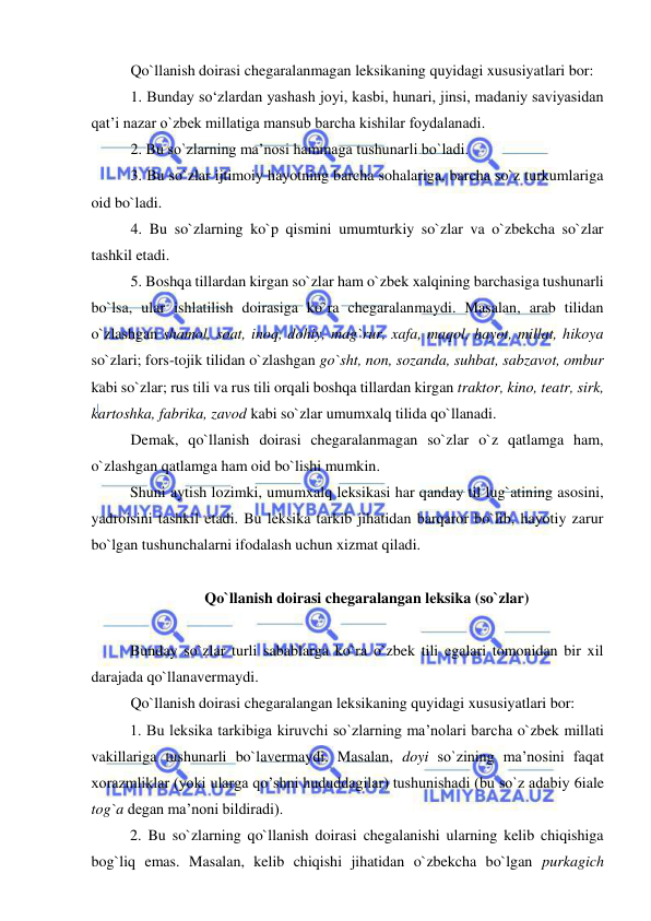  
 
Qo`llanish doirasi chegaralanmagan leksikaning quyidagi xususiyatlari bor: 
1. Bunday so‘zlardan yashash joyi, kasbi, hunari, jinsi, madaniy saviyasidan 
qat’i nazar o`zbek millatiga mansub barcha kishilar foydalanadi.  
2. Bu so`zlarning ma’nosi hammaga tushunarli bo`ladi.  
3. Bu so`zlar ijtimoiy hayotning barcha sohalariga, barcha so`z turkumlariga 
oid bo`ladi.  
4. Bu so`zlarning ko`p qismini umumturkiy so`zlar va o`zbekcha so`zlar 
tashkil etadi. 
5. Boshqa tillardan kirgan so`zlar ham o`zbek xalqining barchasiga tushunarli 
bo`lsa, ular ishlatilish doirasiga ko`ra chegaralanmaydi. Masalan, arab tilidan 
o`zlashgan shamol, soat, inoq, dohiy, mag`rur, xafa, maqol, hayot, millat, hikoya 
so`zlari; fors-tojik tilidan o`zlashgan go`sht, non, sozanda, suhbat, sabzavot, ombur 
kabi so`zlar; rus tili va rus tili orqali boshqa tillardan kirgan traktor, kino, teatr, sirk, 
kartoshka, fabrika, zavod kabi so`zlar umumxalq tilida qo`llanadi. 
Demak, qo`llanish doirasi chegaralanmagan so`zlar o`z qatlamga ham, 
o`zlashgan qatlamga ham oid bo`lishi mumkin. 
Shuni aytish lozimki, umumxalq leksikasi har qanday til lug`atining asosini, 
yadroisini tashkil etadi. Bu leksika tarkib jihatidan barqaror bo`lib, hayotiy zarur 
bo`lgan tushunchalarni ifodalash uchun xizmat qiladi.  
 
Qo`llanish doirasi chegaralangan leksika (so`zlar) 
 
Bunday so`zlar turli sabablarga ko`ra o`zbek tili egalari tomonidan bir xil 
darajada qo`llanavermaydi.  
Qo`llanish doirasi chegaralangan leksikaning quyidagi xususiyatlari bor: 
1. Bu leksika tarkibiga kiruvchi so`zlarning ma’nolari barcha o`zbek millati 
vakillariga tushunarli bo`lavermaydi. Masalan, doyi so`zining ma’nosini faqat 
xorazmliklar (yoki ularga qo’shni hududdagilar) tushunishadi (bu so`z adabiy 6iale 
tog`a degan ma’noni bildiradi). 
2. Bu so`zlarning qo`llanish doirasi chegalanishi ularning kelib chiqishiga 
bog`liq emas. Masalan, kelib chiqishi jihatidan o`zbekcha bo`lgan purkagich 
