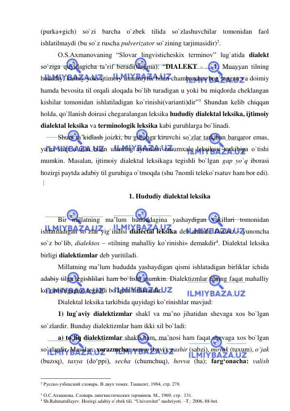  
 
(purka+gich) so`zi barcha o`zbek tilida so`zlashuvchilar tomonidan faol 
ishlatilmaydi (bu so`z ruscha pulverizator so`zining tarjimasidir)2.  
O.S.Axmanovaning “Slovar lingvisticheskix terminov” lug`atida dialekt 
so`ziga quyidagicha ta’rif beradi(tarjima): “DIALEKT - ... 1. Muayyan tilning 
hududiy, kasbiy yoki ijtimoiy umumiylik bilan chambarchas bog`langan va doimiy 
hamda bevosita til orqali aloqada bo`lib turadigan u yoki bu miqdorda cheklangan 
kishilar tomonidan ishlatiladigan ko`rinishi(varianti)dir”3 Shundan kelib chiqqan 
holda, qo`llanish doirasi chegaralangan leksika hududiy dialektal leksika, ijtimoiy 
dialektal leksika va terminologik leksika kabi guruhlarga bo`linadi. 
Shuni ta’kidlash joizki, bu guruhga kiruvchi so`zlar tarkiban barqaror emas, 
ya’ni vaqt o`tishi bilan ularning ayrimlari umumxalq leksikasi tarkibiga o`tishi 
mumkin. Masalan, ijtimoiy dialektal leksikaga tegishli bo`lgan gap yo`q iborasi 
hozirgi paytda adabiy til guruhiga o`tmoqda (shu 7nomli teleko`rsatuv ham bor edi).  
  
1. Hududiy dialektal leksika 
 
 
Bir millatning ma’lum hududdagina yashaydigan vakillari tomonidan 
ishlatiladigan so`zlar yig`indisi dialectal leksika deb ataladi. Dialekt – yunoncha 
so`z bo`lib, dialektos – «tilning mahalliy ko`rinishi» demakdir4. Dialektal leksika 
birligi dialektizmlar deb yuritiladi.  
 
Millatning ma’lum hududda yashaydigan qismi ishlatadigan birliklar ichida 
adabiy tilga tegishlilari ham bo`lishi mumkin. Dialektizmlar tilning faqat mahalliy 
ko`rinishigagina tegishli bo`lgan birliklardir.  
 
Dialektal leksika tarkibida quyidagi ko`rinishlar mavjud:  
 
1) lug`aviy dialektizmlar shakl va ma’no jihatidan shevaga xos bo`lgan 
so`zlardir. Bunday dialektizmlar ham ikki xil bo`ladi:  
a) to`liq dialektizmlar shakli ham, ma’nosi ham faqat shevaga xos bo`lgan 
so`zlardir. Masalan: xorazmcha: momo (buvi), gashir (sabzi), moyak (tuxum), o‘jak 
(buzoq), taxya (do‘ppi), sеcha (chumchuq), hovva (ha); farg‘onacha: valish 
                                                 
2 Русско-узбекский словарь. В двух томах. Ташкент, 1984, стр. 278. 
  
3 О.С.Ахманова. Словарь лингвистических терминов. М., 1969, стр.  131. 
4 Sh.Rahmatullayev. Hozirgi adabiy o`zbek tili. “Universitet” nashriyoti. –T.: 2006, 88-bet. 
