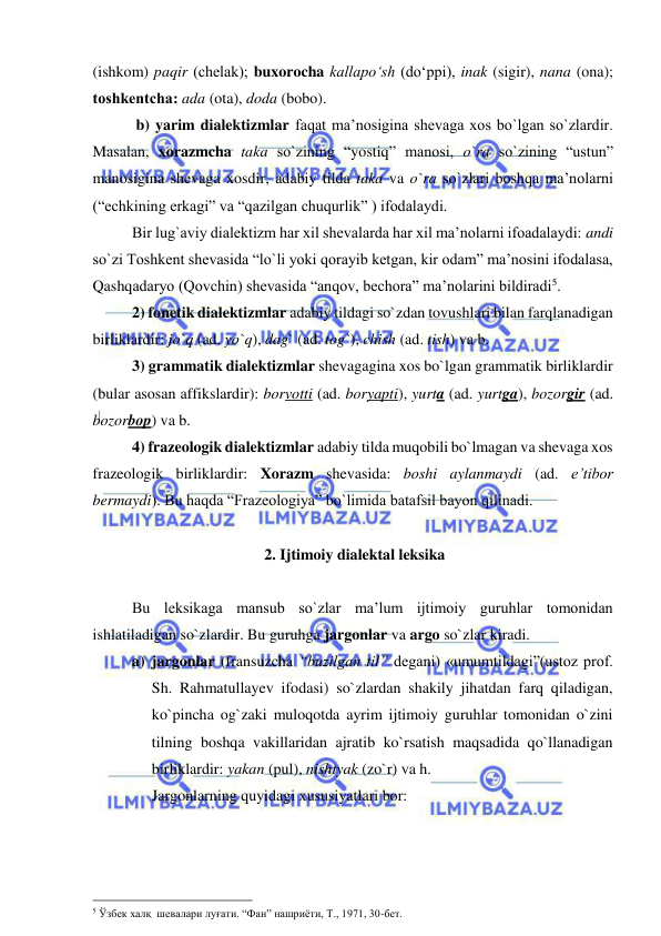  
 
(ishkom) paqir (chеlak); buxorocha kallapo‘sh (do‘ppi), inak (sigir), nana (ona); 
toshkеntcha: ada (ota), doda (bobo). 
 
 b) yarim dialektizmlar faqat ma’nosigina shevaga xos bo`lgan so`zlardir. 
Masalan, xorazmcha taka so`zining “yostiq” manosi, o`ra so`zining “ustun” 
manosigina shevaga xosdir, adabiy tilda taka va o`ra so`zlari boshqa ma’nolarni 
(“echkining erkagi” va “qazilgan chuqurlik” ) ifodalaydi.  
Bir lug`aviy dialektizm har xil shevalarda har xil ma’nolarni ifoadalaydi: andi 
so`zi Toshkent shevasida “lo`li yoki qorayib ketgan, kir odam” ma’nosini ifodalasa, 
Qashqadaryo (Qovchin) shevasida “anqov, bechora” ma’nolarini bildiradi5. 
 
2) fonetik dialektizmlar adabiy tildagi so`zdan tovushlari bilan farqlanadigan 
birliklardir: jo`q (ad. yo`q), dag` (ad. tog`), chish (ad. tish) va b. 
 
3) grammatik dialektizmlar shevagagina xos bo`lgan grammatik birliklardir 
(bular asosan affikslardir): borvotti (ad. boryapti), yurta (ad. yurtga), bozorgir (ad. 
bozorbop) va b.  
 
4) frazeologik dialektizmlar adabiy tilda muqobili bo`lmagan va shevaga xos 
frazeologik birliklardir: Xorazm shevasida: boshi aylanmaydi (ad. e’tibor 
bermaydi). Bu haqda “Frazeologiya” bo`limida batafsil bayon qilinadi.  
 
 
 2. Ijtimoiy dialektal leksika  
 
 
Bu leksikaga mansub so`zlar ma’lum ijtimoiy guruhlar tomonidan 
ishlatiladigan so`zlardir. Bu guruhga jargonlar va argo so`zlar kiradi.  
a) jargonlar (fransuzcha “buzilgan til” degani) «umumtildagi”(ustoz prof.        
Sh. Rahmatullayev ifodasi) so`zlardan shakily jihatdan farq qiladigan, 
ko`pincha og`zaki muloqotda ayrim ijtimoiy guruhlar tomonidan o`zini 
tilning boshqa vakillaridan ajratib ko`rsatish maqsadida qo`llanadigan 
birliklardir: yakan (pul), nishtyak (zo`r) va h. 
Jargonlarning quyidagi xususiyatlari bor:  
                                                 
5 Ўзбек халқ  шевалари луғати. “Фан” нашриёти, Т., 1971, 30-бет. 
