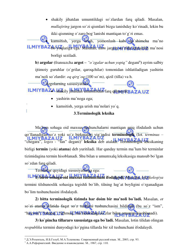  
 
 shakily jihatdan umumtildagi so`zlardan farq qiladi. Masalan, 
mullajiring jargon so`zi qismlari bizga tanishday ko`rinadi, lekin bu 
ikki qismning o`zaro bog`lanishi mantiqan to`g`ri emas.  
 kamsitish, yerga urish, yomonlash kabi qo`shimcha ma’no 
bo`yoqlariga ega. Masalan, dum jargon so`zida kamsitish ma’nosi 
borligi seziladi. 
b) argolar (fransuzcha argot – “o`zgalar uchun yopiq” degani6) ayrim salbiy 
ijtimoiy guruhlar (o`grilar, qaroqchilar) tomonidan ishlatiladigan yashirin 
ma’noli so`zlardir: oq qirg`oq (100 so`m), qizil (tilla) va h. 
 
Argolarning xususiyatlari: 
 shakily jihatdan umumtildan farq qilmaydi; 
 yashirin ma’noga ega; 
 kamsitish, yerga urish ma’nolari yo`q.  
3.Terminologik leksika  
 
 
Ma’lum sohaga oid maxsus tushunchalarni mantiqan aniq ifodalash uchun 
qo`llanadigan so`z yoki so`z birkmalari yig`indisi terminologik (lot. terminus – 
“chegara”, logos - “fan” degani)7 leksika deb ataladi. Terminologik leksikaning 
birligi termin (yoki atama) deb yuritiladi. Har qanday termin ma’lum bir terminlar 
tizimidagina termin hisoblanadi. Shu bilan u umumxalq leksikasiga mansub bo`lgan 
so`zdan farq qiladi.  
Terminlar quyidagi xususiyatlarga ega: 
 
1) biror sohaga oid maxsus tushunchani ifodalaydi. Masalan, leksikologiya 
termini tilshunoslik sohasiga tegishli bo`lib, tilning lug`at boyligini o`rganadigan 
bo`lim tushunchasini ifodalaydi. 
 
2) bitta terminologik tizimda har doim bir ma’noli bo`ladi. Masalan, ot 
so`zi atama sifatida faqat so`z turkumi tushunchasini bildiradi (bu so`z “ism”, 
“hayvon”, “otmoq”, “ichmoq” ma’nolaridagi so`zlar bilan omonim hisoblanadi).  
 
3) ko`pincha tillararo xususiatga ega bo`ladi. Masalan, lotin tilidan olingan 
respublika termini dunyodagi ko`pgina tillarda bir xil tushunchani ifodalaydi. 
                                                 
6 Д.Э.Розенталь, И.Б.Голуб, М.А.Теленкова. Современный русский язык. М., 2003, стр. 93. 
7 А.А.Реформатский. Введение в языковедение. М., 1967, стр. 110. 
