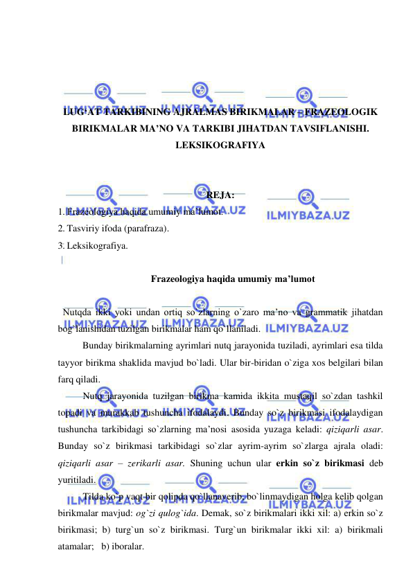  
 
 
 
 
 
LUG‘AT TARKIBINING AJRALMAS BIRIKMALAR – FRAZEOLOGIK 
BIRIKMALAR MA’NO VA TARKIBI JIHATDAN TAVSIFLANISHI. 
LEKSIKOGRAFIYA 
 
 
REJA:  
1. Frazeologiya haqida umumiy ma’lumot. 
2. Tasviriy ifoda (parafraza). 
3. Leksikografiya. 
 
Frazeologiya haqida umumiy ma’lumot 
 
  Nutqda ikki yoki undan ortiq so`zlarning o`zaro ma’no va grammatik jihatdan 
bog`lanishidan tuzilgan birikmalar ham qo`llaniladi. 
 
Bunday birikmalarning ayrimlari nutq jarayonida tuziladi, ayrimlari esa tilda 
tayyor birikma shaklida mavjud bo`ladi. Ular bir-biridan o`ziga xos belgilari bilan 
farq qiladi. 
Nutq jarayonida tuzilgan birikma kamida ikkita mustaqil so`zdan tashkil 
topadi va murakkab tushuncha ifodalaydi. Bunday so`z birikmasi ifodalaydigan 
tushuncha tarkibidagi so`zlarning ma’nosi asosida yuzaga keladi: qiziqarli asar. 
Bunday so`z birikmasi tarkibidagi so`zlar ayrim-ayrim so`zlarga ajrala oladi: 
qiziqarli asar – zerikarli asar. Shuning uchun ular erkin so`z birikmasi deb 
yuritiladi. 
Tilda ko`p vaqt bir qolipda qo`llanaverib, bo`linmaydigan holga kelib qolgan 
birikmalar mavjud: og`zi qulog`ida. Demak, so`z birikmalari ikki xil: a) erkin so`z 
birikmasi; b) turg`un so`z birikmasi. Turg`un birikmalar ikki xil: a) birikmali 
atamalar;   b) iboralar. 
