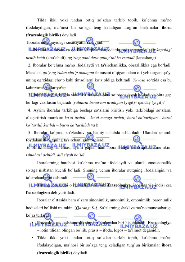  
 
Tilda ikki yoki undan ortiq so`zdan tarkib topib, ko`chma ma’no 
ifodalaydigan, ma’nosi bir so`zga teng keladigan turg`un birikmalar ibora 
(frazeologik birlik) deyiladi. 
 Iboralarning quyidagi xususiyatlari mavjud:  
  1. Iboralar ahamiyati va qo‘llanishi jihatidan, odatda, so‘zga tеng kеladi: kapalagi 
uchib kеtdi (cho‘chidi), og‘zing qani dеsa qulog‘ini ko‘rsatadi (lapashang) 
  2. Iboralar ko‘chma ma'no ifodalaydi va ta'sirchanlikka, obrazlilikka ega bo‘ladi. 
Masalan, qo‘y og‘zidan cho‘p olmagan iborasani o‘qigan odam o‘t yeb turgan qo‘y, 
uning og‘zidagi cho‘p kabi timsollarni ko‘z oldiga keltiradi. Yuvosh so‘zida esa bu 
kabi xususiyatlar yo‘q. 
  3. Iboralar gap tarkibida yaxlit ko‘rinishda bitta so‘roqqa javob bo‘ladi va bitta gap 
bo‘lagi vazifasini bajaradi: yulduzni benarvon uradigan (yigit)– qanday (yigit)? 
  4. Ayrim iboralar tarkibiga boshqa so‘zlarni kiritish yoki tarkibidagi so‘zlarni 
o‘zgartirish mumkin: ko‘zi tushdi – ko‘zi mеnga tushdi; burni ko‘tarilgan - burni 
ko‘tarilib kеtibdi – burni ko‘tarilibdi va h.  
  5. Iboralar ko‘proq so‘zlashuv va badiiy uslubda ishlatiladi. Ulardan unumli 
foydalanish nutqning ta'sirchanligini oshiradi.  
 6. Birikmalargina emas, ayrim gaplar ham ibora holiga kelib qolishi mumkin: 
ishtahasi ochildi, dili siyoh bo`ldi. 
Iboralarning barchasi ko`chma ma’no ifodalaydi va ularda emotsionallik 
so`zga nisbatan kuchli bo`ladi. Shuning uchun iboralar nutqning ifodalaligini va 
ta’sirchanligini oshiradi. 
Tilning iboralarni o`rganadigan bo`limi frazeologiya, iboralar yig`indisi esa 
frazeologizm deb yuritiladi. 
Iboralar o`rtasida ham o`zaro sinonimlik, antonimlik, omonimlik, paronimlik 
hodisalari bo`lishi mumkin. (Qarang: 8-§. So`zlarning shakl va ma’no munosabatiga 
ko`ra turlari.) 
• Frazeologiya – tilshunoslikning bo`limlaridan biri hisoblanadi. Frazeologiya 
– lotin tilidan olingan bo`lib, prasis – ifoda, logos – ta’limot deganidir. 
• Tilda ikki yoki undan ortiq so`zdan tarkib topib, ko`chma ma’no 
ifodalaydigan, ma’nosi bir so`zga teng keladigan turg`un birikmalar ibora 
(frazeologik birlik) deyiladi.  
