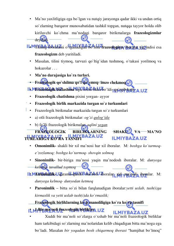  
 
• Ma’no yaxlitligiga ega bo`lgan va nutqiy jarayonga qadar ikki va undan ortiq 
so`zlarning barqaror munosabatidan tashkil topgan, nutqqa tayyor holda olib 
kiriluvchi ko`chma ma’nodagi barqaror birikmalarga frazeologizmlar 
deyiladi  
• Tilning iboralarni o`rganadigan bo`limi frazeologiya, iboralar yig`indisi esa 
frazeologizm deb yuritiladi.  
• Masalan, tilini tiymoq, tarvuzi qo`ltig`idan tushmoq, o`takasi yorilmoq va 
hokazolar . . .  
• Ma’no darajasiga ko`ra turlari.  
• Frazeologik qo`shilma qo`l qo`ymoq- imzo chekmoq  
• Frazeologik birlashma tepa sochi tikka bo`ldi- qo`rqib ketti  
• Frazeologik chatishma pixini yorgan- ayyor  
• Frazeologik birlik markazida turgan so`z turkumlari 
• Frazeologik birikmalar markazida turgan so`z turkumlari  
• a) otli frazeologik birikmalar: og‘zi qulog‘ida  
• b) fe’lli frazeologik birikmalar: aqlini yegan  
FRAZEOLOGIK 
BIRLIKLARNING 
SHAKL 
VA 
MA’NO 
TURLARIGA KO`RA TASNIFI 
• Omonimlik- shakli bir xil ma’nosi har xil iboralar.  M: boshga ko`tarmoq- 
e’zozlamoq; boshga ko`tarmoq- shovqin solmoq  
• Sinonimlik- bir-biriga ma’nosi yaqin ma’nodosh iboralar. M: dunyoga 
kelmoq- tavallud topmoq  
• Antonimlik- qarama-qarshi ma’noli iboralar zid ma’noli iboralar. M: 
dunyoga kelmoq- dunyodan ketmoq  
• Paronimlik – bitta so`zi bilan farqlanadigan iboralar:yetti uxlab, tush(i)ga 
kirmaslik va yetti uxlab tush(i)da ko`rmaslik;  
Frazeologik birliklarning ko`p manoliligiga ko`ra ko`ra tasnifi 
• 1.Bir ma’noli frazeologik birliklar  
•  
Xuddi bir ma’noli so`zlarga o`xshab bir ma’noli frazeologik birliklar 
ham tarkibidagi so`zlarning ma’nolaridan kelib chiqadigan bitta ma’noga ega 
bo`ladi. Masalan bir yoqadan bosh chiqarmoq iborasi “hamjihat bo`lmoq” 
