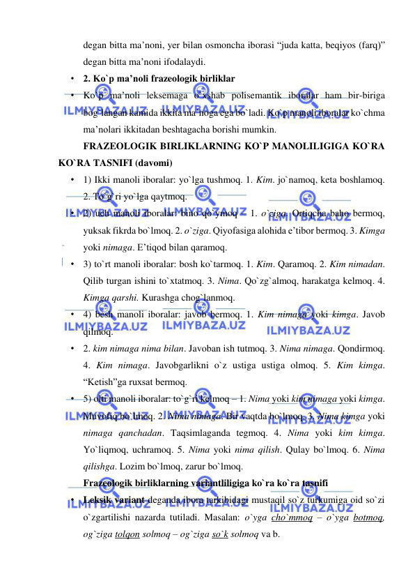  
 
degan bitta ma’noni, yer bilan osmoncha iborasi “juda katta, beqiyos (farq)” 
degan bitta ma’noni ifodalaydi.  
• 2. Ko`p ma’noli frazeologik birliklar  
• Ko`p ma’noli leksemaga o`xshab polisemantik iboralar ham bir-biriga 
bog`langan kamida ikkita ma’noga ega bo`ladi. Ko`p manoli iboralar ko`chma 
ma’nolari ikkitadan beshtagacha borishi mumkin.  
FRAZEOLOGIK BIRLIKLARNING KO`P MANOLILIGIGA KO`RA 
KO`RA TASNIFI (davomi) 
• 1) Ikki manoli iboralar: yo`lga tushmoq. 1. Kim. jo`namoq, keta boshlamoq. 
2. To`g`ri yo`lga qaytmoq.  
• 2) uch manoli iboralar: bino qo`ymoq – 1. o`ziga. Ortiqcha baho bermoq, 
yuksak fikrda bo`lmoq. 2. o`ziga. Qiyofasiga alohida e’tibor bermoq. 3. Kimga 
yoki nimaga. E’tiqod bilan qaramoq.  
• 3) to`rt manoli iboralar: bosh ko`tarmoq. 1. Kim. Qaramoq. 2. Kim nimadan. 
Qilib turgan ishini to`xtatmoq. 3. Nima. Qo`zg`almoq, harakatga kelmoq. 4. 
Kimga qarshi. Kurashga chog`lanmoq.  
• 4) besh manoli iboralar: javob bermoq. 1. Kim nimaga yoki kimga. Javob 
qilmoq.  
• 2. kim nimaga nima bilan. Javoban ish tutmoq. 3. Nima nimaga. Qondirmoq. 
4. Kim nimaga. Javobgarlikni o`z ustiga ustiga olmoq. 5. Kim kimga. 
“Ketish”ga ruxsat bermoq.  
• 5) olti manoli iboralar: to`g`ri kelmoq – 1. Nima yoki kim nimaga yoki kimga. 
Muvofiq bo`lmoq. 2. Nima nimaga. Bir vaqtda bo`lmoq. 3. Nima kimga yoki 
nimaga qanchadan. Taqsimlaganda tegmoq. 4. Nima yoki kim kimga. 
Yo`liqmoq, uchramoq. 5. Nima yoki nima qilish. Qulay bo`lmoq. 6. Nima 
qilishga. Lozim bo`lmoq, zarur bo`lmoq.  
Frazeologik birliklarning variantliligiga ko`ra ko`ra tasnifi 
• Leksik variant deganda ibora tarkibidagi mustaqil so`z turkumiga oid so`zi 
o`zgartilishi nazarda tutiladi. Masalan: o`yga cho`mmoq – o`yga botmoq, 
og`ziga tolqon solmoq – og`ziga so`k solmoq va b.  
