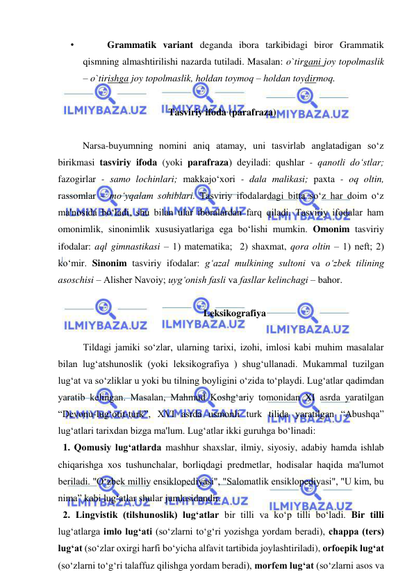  
 
•  
Grammatik variant deganda ibora tarkibidagi biror Grammatik 
qismning almashtirilishi nazarda tutiladi. Masalan: o`tirgani joy topolmaslik 
– o`tirishga joy topolmaslik, holdan toymoq – holdan toydirmoq.  
 
 Tasviriy ifoda (parafraza) 
 
   
Narsa-buyumning nomini aniq atamay, uni tasvirlab anglatadigan so‘z 
birikmasi tasviriy ifoda (yoki parafraza) dеyiladi: qushlar - qanotli do‘stlar; 
fazogirlar - samo lochinlari; makkajo‘xori - dala malikasi; paxta - oq oltin, 
rassomlar – mo‘yqalam sohiblari. Tasviriy ifodalardagi bitta so‘z har doim o‘z 
ma'nosida bo‘ladi, shu bilan ular iboralardan farq qiladi. Tasviriy ifodalar ham 
omonimlik, sinonimlik xususiyatlariga ega bo‘lishi mumkin. Omonim tasviriy 
ifodalar: aql gimnastikasi – 1) matеmatika;  2) shaxmat, qora oltin – 1) nеft; 2) 
ko‘mir. Sinonim tasviriy ifodalar: g‘azal mulkining sultoni va o‘zbеk tilining 
asoschisi – Alishеr Navoiy; uyg‘onish fasli va fasllar kеlinchagi – bahor. 
  
 Leksikografiya 
 
Tildagi jamiki so‘zlar, ularning tarixi, izohi, imlosi kabi muhim masalalar 
bilan lug‘atshunoslik (yoki leksikografiya ) shug‘ullanadi. Mukammal tuzilgan 
lug‘at va so‘zliklar u yoki bu tilning boyligini o‘zida to‘playdi. Lug‘atlar qadimdan 
yaratib kеlingan. Masalan, Mahmud Koshg‘ariy tomonidan XI asrda yaratilgan 
“Dеvonu-lug‘otit-turk”, XVI asrda usmonli turk tilida yaratilgan “Abushqa” 
lug‘atlari tarixdan bizga ma'lum. Lug‘atlar ikki guruhga bo‘linadi: 
  1. Qomusiy lug‘atlarda mashhur shaxslar, ilmiy, siyosiy, adabiy hamda ishlab 
chiqarishga xos tushunchalar, borliqdagi prеdmеtlar, hodisalar haqida ma'lumot 
bеriladi. "O‘zbеk milliy ensiklopеdiyasi", "Salomatlik ensiklopеdiyasi", "U kim, bu 
nima” kabi lug‘atlar shular jumlasidandir. 
  2. Lingvistik (tilshunoslik) lug‘atlar bir tilli va ko‘p tilli bo‘ladi. Bir tilli 
lug‘atlarga imlo lug‘ati (so‘zlarni to‘g‘ri yozishga yordam bеradi), chappa (tеrs) 
lug‘at (so‘zlar oxirgi harfi bo‘yicha alfavit tartibida joylashtiriladi), orfoepik lug‘at 
(so‘zlarni to‘g‘ri talaffuz qilishga yordam bеradi), morfеm lug‘at (so‘zlarni asos va 
