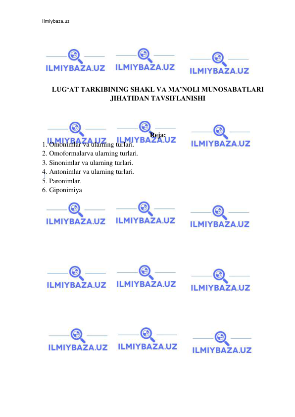 Ilmiybaza.uz 
 
 
 
 
 
 
 
LUG‘AT TARKIBINING SHAKL VA MA’NOLI MUNOSABATLARI 
JIHATIDAN TAVSIFLANISHI 
 
 
 
Reja: 
1. Omonimlar va ularning turlari.  
2. Omoformalarva ularning turlari.  
3. Sinonimlar va ularning turlari.   
4. Antonimlar va ularning turlari.  
5. Paronimlar.  
6. Giponimiya 
 
 
 
 
 
 
 
 
 
 
 
 
 
 
 
 
 
 
 
 
 
