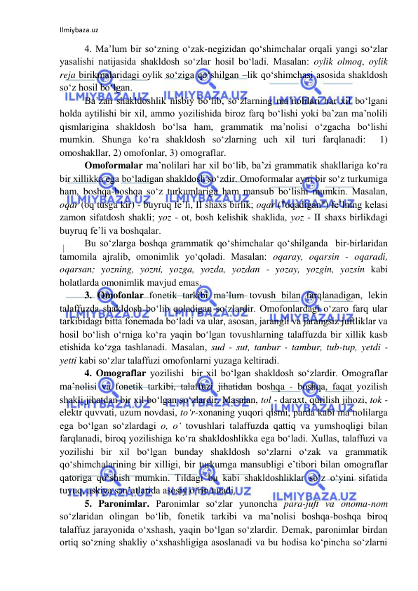 Ilmiybaza.uz 
 
4. Ma’lum bir so‘zning o‘zak-negizidan qo‘shimchalar orqali yangi so‘zlar 
yasalishi natijasida shakldosh so‘zlar hosil bo‘ladi. Masalan: oylik olmoq, oylik 
reja birikmalaridagi oylik so‘ziga qo‘shilgan –lik qo‘shimchasi asosida shakldosh 
so‘z hosil bo‘lgan.  
Ba’zan shakldoshlik nisbiy bo‘lib, so‘zlarning ma’nolilari har xil bo‘lgani 
holda aytilishi bir xil, ammo yozilishida biroz farq bo‘lishi yoki ba’zan ma’nolili 
qismlarigina shakldosh bo‘lsa ham, grammatik ma’nolisi o‘zgacha bo‘lishi 
mumkin. Shunga ko‘ra shakldosh so‘zlarning uch xil turi farqlanadi:  1) 
omoshakllar, 2) omofonlar, 3) omograflar.  
Omoformalar ma’nolilari har xil bo‘lib, ba’zi grammatik shakllariga ko‘ra 
bir xillikka ega bo‘ladigan shakldosh so‘zdir. Omoformalar ayni bir so‘z turkumiga 
ham, boshqa-boshqa so‘z turkumlariga ham mansub bo‘lishi mumkin. Masalan, 
oqar (oq tusga kir) - buyruq fe’li, II shaxs birlik; oqar ("oqadigan") fe’lning kelasi 
zamon sifatdosh shakli; yoz - ot, bosh kelishik shaklida, yoz - II shaxs birlikdagi 
buyruq fe’li va boshqalar. 
Bu so‘zlarga boshqa grammatik qo‘shimchalar qo‘shilganda  bir-birlaridan 
tamomila ajralib, omonimlik yo‘qoladi. Masalan: oqaray, oqarsin - oqaradi, 
oqarsan; yozning, yozni, yozga, yozda, yozdan - yozay, yozgin, yozsin kabi 
holatlarda omonimlik mavjud emas.  
3. Omofonlar fonetik tarkibi ma’lum tovush bilan farqlanadigan, lekin 
talaffuzda shakldosh bo‘lib qoladigan so‘zlardir. Omofonlardagi o‘zaro farq ular 
tarkibidagi bitta fonemada bo‘ladi va ular, asosan, jarangli va jarangsiz juftliklar va 
hosil bo‘lish o‘rniga ko‘ra yaqin bo‘lgan tovushlarning talaffuzda bir xillik kasb 
etishida ko‘zga tashlanadi. Masalan, sud - sut, tanbur - tambur, tub-tup, yetdi - 
yetti kabi so‘zlar talaffuzi omofonlarni yuzaga keltiradi. 
4. Omograflar yozilishi  bir xil bo‘lgan shakldosh so‘zlardir. Omograflar 
ma’nolisi va fonetik tarkibi, talaffuzi jihatidan boshqa - boshqa, faqat yozilish 
shakli jihatdan bir xil bo‘lgan so‘zlardir. Masalan, tol - daraxt, qurilish jihozi, tok - 
elektr quvvati, uzum novdasi, to‘r-xonaning yuqori qismi, parda kabi ma’nolilarga 
ega bo‘lgan so‘zlardagi o, o‘ tovushlari talaffuzda qattiq va yumshoqligi bilan 
farqlanadi, biroq yozilishiga ko‘ra shakldoshlikka ega bo‘ladi. Xullas, talaffuzi va 
yozilishi bir xil bo‘lgan bunday shakldosh so‘zlarni o‘zak va grammatik 
qo‘shimchalarining bir xilligi, bir turkumga mansubligi e’tibori bilan omograflar 
qatoriga qo‘shish mumkin. Tildagi bu kabi shakldoshliklar so‘z o‘yini sifatida 
tuyuq, askiya san’atlarida asosiy o‘rin tutadi.  
5. Paronimlar. Paronimlar so‘zlar yunoncha para-juft va onoma-nom 
so‘zlaridan olingan bo‘lib, fonetik tarkibi va ma’nolisi boshqa-boshqa biroq 
talaffuz jarayonida o‘xshash, yaqin bo‘lgan so‘zlardir. Demak, paronimlar birdan 
ortiq so‘zning shakliy o‘xshashligiga asoslanadi va bu hodisa ko‘pincha so‘zlarni 
