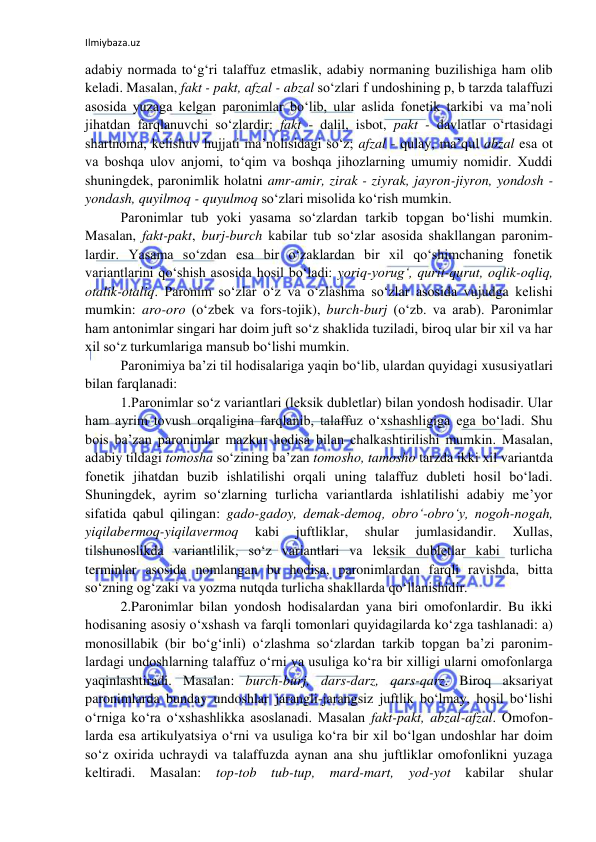 Ilmiybaza.uz 
 
adabiy normada to‘g‘ri talaffuz etmaslik, adabiy normaning buzilishiga ham olib 
keladi. Masalan, fakt - pakt, afzal - abzal so‘zlari f undoshining p, b tarzda talaffuzi 
asosida yuzaga kelgan paronimlar bo‘lib, ular aslida fonetik tarkibi va ma’noli 
jihatdan farqlanuvchi so‘zlardir: fakt - dalil, isbot, pakt - davlatlar o‘rtasidagi 
shartnoma, kelishuv hujjati ma’nolisidagi so‘z; afzal - qulay, ma’qul abzal esa ot 
va boshqa ulov anjomi, to‘qim va boshqa jihozlarning umumiy nomidir. Xuddi 
shuningdek, paronimlik holatni amr-amir, zirak - ziyrak, jayron-jiyron, yondosh - 
yondash, quyilmoq - quyulmoq so‘zlari misolida ko‘rish mumkin. 
Paronimlar tub yoki yasama so‘zlardan tarkib topgan bo‘lishi mumkin. 
Masalan, fakt-pakt, burj-burch kabilar tub so‘zlar asosida shakllangan paronim-
lardir. Yasama so‘zdan esa bir o‘zaklardan bir xil qo‘shimchaning fonetik 
variantlarini qo‘shish asosida hosil bo‘ladi: yoriq-yorug‘, qurit-qurut, oqlik-oqliq, 
otalik-otaliq. Paronim so‘zlar o‘z va o‘zlashma so‘zlar asosida vujudga kelishi 
mumkin: aro-oro (o‘zbek va fors-tojik), burch-burj (o‘zb. va arab). Paronimlar 
ham antonimlar singari har doim juft so‘z shaklida tuziladi, biroq ular bir xil va har 
xil so‘z turkumlariga mansub bo‘lishi mumkin.   
Paronimiya ba’zi til hodisalariga yaqin bo‘lib, ulardan quyidagi xususiyatlari 
bilan farqlanadi: 
1.Paronimlar so‘z variantlari (leksik dubletlar) bilan yondosh hodisadir. Ular 
ham ayrim tovush orqaligina farqlanib, talaffuz o‘xshashligiga ega bo‘ladi. Shu 
bois ba’zan paronimlar mazkur hodisa bilan chalkashtirilishi mumkin. Masalan, 
adabiy tildagi tomosha so‘zining ba’zan tomosho, tamosho tarzda ikki xil variantda 
fonetik jihatdan buzib ishlatilishi orqali uning talaffuz dubleti hosil bo‘ladi. 
Shuningdek, ayrim so‘zlarning turlicha variantlarda ishlatilishi adabiy me’yor 
sifatida qabul qilingan: gado-gadoy, demak-demoq, obro‘-obro‘y, nogoh-nogah, 
yiqilabermoq-yiqilavermoq 
kabi 
juftliklar, 
shular 
jumlasidandir. 
Xullas, 
tilshunoslikda variantlilik, so‘z variantlari va leksik dubletlar kabi turlicha 
terminlar asosida nomlangan bu hodisa, paronimlardan farqli ravishda, bitta 
so‘zning og‘zaki va yozma nutqda turlicha shakllarda qo‘llanishidir. 
2.Paronimlar bilan yondosh hodisalardan yana biri omofonlardir. Bu ikki 
hodisaning asosiy o‘xshash va farqli tomonlari quyidagilarda ko‘zga tashlanadi: a) 
monosillabik (bir bo‘g‘inli) o‘zlashma so‘zlardan tarkib topgan ba’zi paronim-
lardagi undoshlarning talaffuz o‘rni va usuliga ko‘ra bir xilligi ularni omofonlarga 
yaqinlashtiradi. Masalan: burch-burj, dars-darz, qars-qarz. Biroq aksariyat 
paronimlarda bunday undoshlar jarangli-jarangsiz juftlik bo‘lmay, hosil bo‘lishi 
o‘rniga ko‘ra o‘xshashlikka asoslanadi. Masalan fakt-pakt, abzal-afzal. Omofon-
larda esa artikulyatsiya o‘rni va usuliga ko‘ra bir xil bo‘lgan undoshlar har doim 
so‘z oxirida uchraydi va talaffuzda aynan ana shu juftliklar omofonlikni yuzaga 
keltiradi. Masalan: 
top-tob tub-tup, mard-mart, yod-yot kabilar shular 
